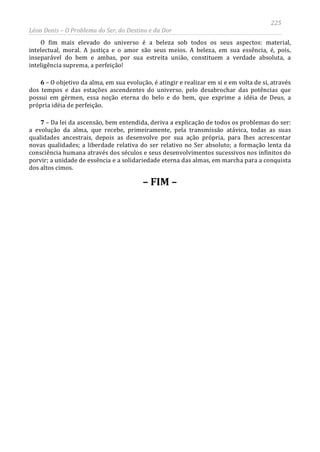 225
Léon Denis – O Problema do Ser, do Destino e da Dor
O fim mais elevado do universo é a beleza sob todos os seus aspectos: material,
intelectual, moral. A justiça e o amor são seus meios. A beleza, em sua essência, é, pois,
inseparável do bem e ambas, por sua estreita união, constituem a verdade absoluta, a
inteligência suprema, a perfeição!
6 – O objetivo da alma, em sua evolução, é atingir e realizar em si e em volta de si, através
dos tempos e das estações ascendentes do universo, pelo desabrochar das potências que
possui em gérmen, essa noção eterna do belo e do bem, que exprime a idéia de Deus, a
própria idéia de perfeição.
7 – Da lei da ascensão, bem entendida, deriva a explicação de todos os problemas do ser:
a evolução da alma, que recebe, primeiramente, pela transmissão atávica, todas as suas
qualidades ancestrais, depois as desenvolve por sua ação própria, para lhes acrescentar
novas qualidades; a liberdade relativa do ser relativo no Ser absoluto; a formação lenta da
consciência humana através dos séculos e seus desenvolvimentos sucessivos nos infinitos do
porvir; a unidade de essência e a solidariedade eterna das almas, em marcha para a conquista
dos altos cimos.
– FIM –
 