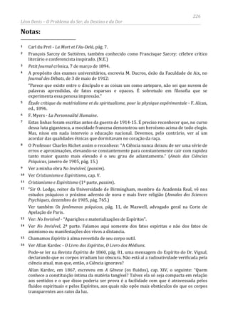 226
Léon Denis – O Problema do Ser, do Destino e da Dor
Notas:
1 Carl du Prel - La Mort et l’Au-Delà, pág. 7.
2 François Sarcey de Suttières, também conhecido como Francisque Sarcey: célebre crítico
literário e conferencista inspirado. (N.E.)
3 Petit Journal crônica, 7 de março de 1894.
4 A propósito dos exames universitários, escrevia M. Ducros, deão da Faculdade de Aix, no
Journal des Débats, de 3 de maio de 1912:
“Parece que existe entre o discípulo e as coisas um como anteparo, não sei que nuvem de
palavras aprendidas, de fatos esparsos e opacos. É sobretudo em filosofia que se
experimenta essa penosa impressão.”
5 Étude critique du matérialisme et du spiritualisme, pour la physique expérimentale - F. Alcan,
ed., 1896.
6 F. Myers - La Personnalité Humaine.
7 Estas linhas foram escritas antes da guerra de 1914-15. É preciso reconhecer que, no curso
dessa luta gigantesca, a mocidade francesa demonstrou um heroísmo acima de todo elogio.
Mas, nisso em nada interveio a educação nacional. Devemos, pelo contrário, ver aí um
acordar das qualidades étnicas que dormitavam no coração da raça.
8 O Professor Charles Richet assim o reconhece: “A Ciência nunca deixou de ser uma série de
erros e aproximações, elevando-se constantemente para constantemente cair com rapidez
tanto maior quanto mais elevado é o seu grau de adiantamento.” (Anais das Ciências
Psíquicas, janeiro de 1905, pág. 15.)
9 Ver a minha obra No Invisível, (passim).
10 Ver Cristianismo e Espiritismo, cap. V.
11 Cristianismo e Espiritismo (1ª parte, passim).
12 “Sir O. Lodge, reitor da Universidade de Birmingham, membro da Academia Real, vê nos
estudos psíquicos o próximo advento de nova e mais livre religião (Annales des Sciences
Psychiques, dezembro de 1905, pág. 765.)
Ver também Os fenômenos psíquicos, pág. 11, de Maxwell, advogado geral na Corte de
Apelação de Paris.
13 Ver: No Invisível - “Aparições e materializações de Espíritos”.
14 Ver No Invisível, 2ª parte. Falamos aqui somente dos fatos espíritas e não dos fatos de
animismo ou manifestações dos vivos a distancia.
15 Chamamos Espírito à alma revestida de seu corpo sutil.
16 Ver Allan Kardec - O Livro dos Espíritos, O Livro dos Médiuns.
Pode-se ler na Revista Espírita de 1860, pág. 81, uma mensagem do Espírito do Dr. Vignal,
declarando que os corpos irradiam luz obscura. Não está aí a radioatividade verificada pela
ciência atual, mas que, então, a Ciência ignorava?
Allan Kardec, em 1867, escreveu em A Gênese (os fluidos), cap. XIV, o seguinte: “Quem
conhece a constituição íntima da matéria tangível? Talvez ela só seja compacta em relação
aos sentidos e o que disso poderia ser prova é a facilidade com que é atravessada pelos
fluidos espirituais e pelos Espíritos, aos quais não opõe mais obstáculos do que os corpos
transparentes aos raios da luz.
 