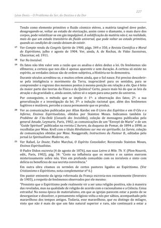 227
Léon Denis – O Problema do Ser, do Destino e da Dor
Tendo como elemento primitivo o fluido cósmico etéreo, a matéria tangível deve poder,
desagregando-se, voltar ao estado de eterização, assim como o diamante, o mais duro dos
corpos, pode volatilizar-se em gás impalpável. A solidificação da matéria não é, na realidade,
mais do que um estado transitório do fluido universal, que pode voltar ao estado primitivo,
quando as condições de coesão deixam de existir.
17 Ver Compte rendu du Congrès Spirite de 1900, págs. 349 e 350, e Revista Cientifica e Moral
do Espiritismo, julho e agosto de 1904. Ver, ainda, A. de Rochas, As Vidas Sucessivas,
Chacornac, ed. 1911.
18 Ver No Invisível.
19 Os fatos não têm valor sem a razão que os analisa e deles deduz a lei. Os fenômenos são
efêmeros; a certeza que nos dão é apenas aparente e sem duração. A certeza só existe no
espírito, as verdades únicas são de ordem subjetiva, a História no-lo demonstra.
Durante séculos acreditou-se, e muitos crêem ainda, que o Sol nasce. Foi preciso descobrir-
se pela inteligência o movimento da Terra, inapreciável para os sentidos, para se
compreender o regresso dos mesmos pontos à mesma posição em relação a ele. Que é feito
da maior parte das teorias da Física e da Química? Certo, pouco mais há do que as leis da
atração e da gravidade e, ainda assim, talvez só o sejam para uma parte do universo.
Por conseguinte, o método que se impõe é: 1º- a observação dos fatos; 2º- a sua
generalização e a investigação da lei; 3º- a indução racional que, além dos fenômenos
fugitivos e mutáveis, percebe a causa permanente que os produz.
20 Ver as comunicações publicadas por Allan Kardec em O Livro dos Espíritos e em O Céu e o
Inferno; Ensinos Espiritualistas, obtidos por Stainton Moses. Indicamos também Le
Problème de 1'Au-Delà (Conseils des Invisibles), coleção de mensagens publicadas pelo
general Amade. Leymarie, Paris, 1902; as comunicações de um “Envoyé de Marie” e de um
“Guide Spirituel” publicadas na revista L'Aurore, da duquesa de Pomar, de 1894 a 1898; as
recolhidas por Mme. Krell com o título Révélations sur ma vie spirituelle; La Survie, coleção
de comunicações obtidas por Mme. Noeggerath; Instructions du Pasteur B., editadas pelo
jornal Le Spiritualisme Moderne, etc.
21 Ver Rafael, Le Doute; Padre Marchai, O Espírito Consolador; Reverendo Stainton Moses,
Ensinos Espiritualistas.
O Padre Didon escrevia (4 de agosto de 1876), nas suas Letres à Mile. Th. V. (Plon-Nourrit,
edit., Paris, 1902), pág. 34: “Creio na influência que os mortos e os santos exercem
misteriosamente sobre nós. Vivo em profunda comunhão com os invisíveis e sinto com
delícia os benefícios de sua secreta convivência.”
Em outra obra citamos os sermões de certos pastores ligados ao Espiritismo. (Ver
Cristianismo e Espiritismo, nota complementar nº 6.)
Um pastor eminente da igreja reformada da França escrevia-nos recentemente (fevereiro
de 1905), a respeito de fenômenos observados por ele mesmo:
“Pressinto que o Espiritismo pode realmente vir a ser uma religião positiva, não à maneira
das reveladas, mas na qualidade de religião de acordo com o racionalismo e a Ciência. Coisa
estranha! Na nossa época de materialismo, em que as igrejas parecem estar a ponto de se
desorganizar e dissolver, o pensamento religioso volta a nós por sábios, acompanhado pelo
maravilhoso dos tempos antigos. Todavia, esse maravilhoso, que eu distingo do milagre,
visto que não é mais do que um fato natural superior e raro, não continuará a estar a
 