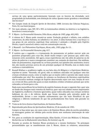 228
Léon Denis – O Problema do Ser, do Destino e da Dor
serviço de uma igreja particularmente honrada com os favores da divindade; será
propriedade da humanidade, sem distinção de cultos. Quanto maior grandeza e moralidade
não há nisso?”
22 Ver Compte rendu du Congrès Spirite de Barcelone, 1888. Livraria das Ciências Psíquicas,
Paris, 42, rua Saint-Jacques.
23 Ver mais adiante, caps. XIV, XV e XVI, os testemunhos obtidos na América e na Inglaterra,
favoráveis à reencarnação.
24 F. Myers - La Personnalité Humaine, Félix Alcan, edição de 1905, págs. 401/403.
25 A síntese de F. Myers pode resumir-se assim: Evolução gradual e infinita, com estádios
numerosos, da alma humana, na sabedoria e no amor. A alma humana tira a sua força e a
sua graça de um universo espiritual. Esse universo é animado e dirigido pelo Espírito
Divino, o qual é acessível à alma e está em comunicação com ela.
26 J. Maxwell - Les Phénomènes Psychiques, Alcan, edit., 1903, págs. 8 e 11.
27 F. Myers - La Personnalité Humaine, pág. 417.
28 É notório que a sugestão e a transmissão do pensamento só podem exercer ação em
pacientes preparados para esse fim, desde muito tempo e por pessoas que, sobre eles,
tomaram certo ascendente. Até agora, essas experiências não vão além de palavras ou de
séries de palavras e nunca conseguiram constituir um conjunto de doutrinas. Um médium,
ledor de pensamentos, inspirando-se, se fosse possível, nas opiniões dos assistentes, tiraria
daí, não noções precisas acerca de um princípio qualquer de filosofia, mas os dados mais
confusos e contraditórios.
29 Russell-Wallace o acadêmico inglês, na sua bela obra Os Milagres e o Espiritismo Moderno,
exprime-se assim: “Havendo, em geral, sido os médiuns educados em qualquer uma das
crenças ortodoxas usuais, como se explica que as noções sobre o paraíso não sejam nunca
confirmadas por eles? Nos montões de volumes ou brochuras da literatura espiritualista
não se encontra nenhum vestígio de Espírito descrevendo anjos com asas, harpas de ouro
ou o trono de Deus, junto dos quais os mais modestos cristãos ortodoxos pensam que serão
colocados, se forem para o céu.
Nada mais maravilhoso há na história do espírito humano do que o seguinte fato: quer seja
no fundo dos bosques mais remotos da América, quer seja nas cidades menos importantes
da Inglaterra, mulheres e homens ignorantes, quase todos educados nas crenças sectárias
habituais do céu e do inferno, desde que foram tomados pelo estranho poder da
mediunidade, deram a esse respeito ensinamentos que são mais filosóficos do que
religiosos e diferem totalmente do que tão profundamente lhes havia sido gravado no
espírito.”
30 Trata-se do livro Ensinos Espiritualistas, de Stainton Moses.
31 Reproduzido pela Revue du Spiritualisme Moderne, 25 de outubro de 1901.
Cumpre se faça notar que, em casos como o de Stainton Moses, além da escrita automática,
as mensagens podem ser obtidas pela escrita direta sem nenhuma intervenção de mão
humana.
32 Ver, para as condições de experimentação, Allan Kardec, O Livro dos Médiuns; G. Delanne,
Recherches sur la Mediumnité; Léon Denis, No Invisível, cap. IX.
33 Durante as sessões de Stainton Moses produziu-se o mesmo fenômeno: “As principais
personalidades que se manifestavam com S. Moses, dizem os relatores, anunciavam
 