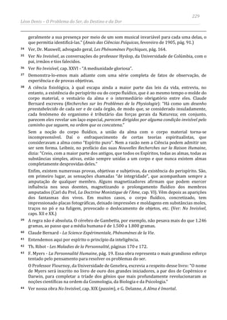 229
Léon Denis – O Problema do Ser, do Destino e da Dor
geralmente a sua presença por meio de um som musical invariável para cada uma delas, o
que permitia identificá-las.” (Anais das Ciências Psíquicas, fevereiro de 1905, pág. 91.)
34 Ver, Dr. Maxwell, advogado geral, Les Phénomènes Psychiques, pág. 164.
35 Ver No Invisível, as conversações do professor Hyslop, da Universidade de Colúmbia, com o
pai, irmãos e tios falecidos.
36 Ver No Invisível, cap. XXVI - “A mediunidade gloriosa”.
37 Demonstra-lo-emos mais adiante com uma série completa de fatos de observação, de
experiência e de provas objetivas.
38 A ciência fisiológica, à qual escapa ainda a maior parte das leis da vida, entreviu, no
entanto, a existência do perispírito ou do corpo fluídico, que é ao mesmo tempo o molde do
corpo material, o vestuário da alma e o intermediário obrigatório entre eles. Claude
Bernard escreveu (Recherches sur les Problèmes de la Physiologie): “Há como um desenho
preestabelecido de cada ser e de cada órgão, de modo que, se considerado insuladamente,
cada fenômeno do organismo é tributário das forças gerais da Natureza; em conjunto,
parecem eles revelar um laço especial, parecem dirigidos por alguma condição invisível pelo
caminho que seguem, na ordem que os concatena.”
Sem a noção do corpo fluídico, a união da alma com o corpo material torna-se
incompreensível. Daí o enfraquecimento de certas teorias espiritualistas, que
consideravam a alma como “Espírito puro”. Nem a razão nem a Ciência podem admitir um
ser sem forma. Leibniz, no prefácio das suas Nouvelles Recherches sur la Raison Humaine,
dizia: “Creio, com a maior parte dos antigos, que todos os Espíritos, todas as almas, todas as
substâncias simples, ativas, estão sempre unidas a um corpo e que nunca existem almas
completamente desprovidas deles.”
Enfim, existem numerosas provas, objetivas e subjetivas, da existência do perispírito. São,
em primeiro lugar, as sensações chamadas “de integridade”, que acompanham sempre a
amputação de qualquer membro. Alguns magnetizadores afirmam que podem exercer
influência nos seus doentes, magnetizando o prolongamento fluídico dos membros
amputados (Carl du Prel, La Doctrine Monistique de l'Ame, cap. VI). Vêm depois as aparições
dos fantasmas dos vivos. Em muitos casos, o corpo fluídico, concretizado, tem
impressionado placas fotográficas, deixado impressões e moldagens em substâncias moles,
traços no pó e na fuligem, provocado o deslocamento de objetos, etc. (Ver: No Invisível,
caps. XII e XX.)
39 A regra não é absoluta. O cérebro de Gambetta, por exemplo, não pesava mais do que 1.246
gramas, ao passo que a média humana é de 1.500 a 1.800 gramas.
40 Claude Bernard - La Science Expérimentale, Phénomènes de la Vie.
41 Entendemos aqui por espírito o princípio da inteligência.
42 Th. Ribot - Les Maladies de la Personnalité, páginas 170 e 172.
43 F. Myers - La Personnalité Humaine, pág. 19. Essa obra representa o mais grandioso esforço
tentado pelo pensamento para resolver os problemas do ser.
O Professor Flournoy, da Universidade de Genebra, escrevia a respeito desse livro: “O nome
de Myers será inscrito no livro de ouro dos grandes iniciadores, a par dos de Copérnico e
Darwin, para completar a tríade dos gênios que mais profundamente revolucionaram as
noções científicas na ordem da Cosmologia, da Biologia e da Psicologia.”
44 Ver nossa obra No Invisível, cap. XIX (passim), e G. Delanne, A Alma é Imortal.
 