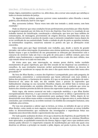 23
Léon Denis – O Problema do Ser, do Destino e da Dor
tempo, lógica, matemática e positiva e se, além disso, não a coroar uma sanção que satisfaça a
todos os nossos instintos de justiça.
“Se alguém, disse Leibniz, quisesse escrever como matemático sobre filosofia e moral,
poderia, sem obstáculo, fazê-lo com rigor.”
Mas, acrescenta Leibniz: “Raras vezes tem sido isso tentado e, ainda menos, com bom
resultado.”
Pode-se observar que estas condições foram perfeitamente preenchidas por Allan Kardec
na magistral exposição por ele feita em O Livro dos Espíritos. Esse livro é o resultado de um
trabalho imenso de classificação, coordenação e eliminação, que teve por base milhões de
comunicações, de mensagens, provenientes de origens diversas, desconhecidas umas das
outras, obtidas em todos os pontos do mundo e que o eminente compilador reuniu depois de
se ter certificado da sua autenticidade. Tendo o cuidado de pôr de parte as opiniões isoladas,
os testemunhos suspeitos, conservou somente os pontos em que as afirmações eram
concordes.
Falta muito para que fique terminado esse trabalho, que, desde a morte do grande
iniciador, não sofreu interrupção. Já possuímos uma síntese poderosa, cujas linhas principais
Kardec traçou e que os herdeiros do seu pensamento se esforçam por desenvolver com o
concurso do invisível. Cada um traz o seu grão de areia para o edifício comum, para esse
edifício cujos fundamentos a experimentação científica torna a cada dia mais sólidos, mas
cujo remate elevar-se-á cada vez mais alto.
Há trinta anos que, sem interrupção, eu mesmo posso dizê-lo, tenho recebido
ensinamentos de guias espirituais, que não têm cessado de me dispensar sua assistência e
conselhos. As suas revelações tomaram caráter particularmente didático no decurso de
sessões, que se sucederam no espaço de oito anos e das quais muitas vezes falei numa obra
precedente.18
Por tudo quanto acabamos de dizer, vê-se que a doutrina dos Espíritos, da qual Kardec foi
o intérprete e o compilador judicioso, reúne, do mesmo modo que os sistemas filosóficos
mais apreciados, as qualidades essenciais de clareza, lógica e rigor; mas o que nenhum outro
sistema podia oferecer é o importante conjunto de manifestações por meio das quais essa
doutrina se afirmou a princípio no mundo e pôde, depois, ser posta à prova, dia a dia, em
No livro de Allan Kardec, o ensino dos Espíritos é acompanhado, para cada pergunta, de
considerações, comentários e esclarecimentos que fazem sobressair com mais nitidez a
beleza dos princípios e a harmonia do conjunto. Aí é que se mostram as qualidades do autor.
Esmerou-se ele, antes de tudo, em dar sentido claro e preciso às expressões que
habitualmente emprega no seu raciocínio filosófico; depois, em definir bem os termos que
podiam ser interpretados em sentidos diferentes. Ele sabia que a confusão que reina na
maioria dos sistemas provém da falta de clareza das expressões usadas pelos seus autores.
Outra regra, não menos essencial em toda a exposição metódica, e que Allan Kardec
escrupulosamente observou, é a que consiste em circunscrever as idéias e apresentá-las em
condições que as tornem bem compreensíveis para qualquer leitor. Enfim, depois de ter
desenvolvido essas idéias numa ordem e concatenação que as ligavam entre si, soube deduzir
conclusões, que constituem já, na ordem racional e na medida das concepções humanas, uma
realidade, uma certeza.
Por isso nos propomos a adotar aqui os termos, as vistas, os métodos de que se serviu
Allan Kardec, como sendo os mais seguros, reservando-nos o acrescentar ao nosso trabalho
todos os desenvolvimentos que resultaram das investigações e experiências feitas nos
cinqüenta anos decorridos desde o aparecimento das suas obras.
 