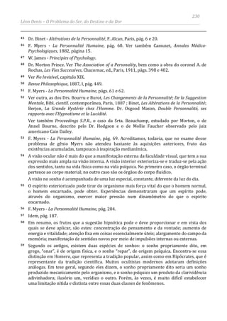 230
Léon Denis – O Problema do Ser, do Destino e da Dor
45 Dr. Binet - Altérations de la Personnalité, F. Alcan, Paris, pág. 6 e 20.
46 F. Myers - La Personnalité Humaine, pág. 60. Ver também Camuset, Annales Médico-
Psychologiques, 1882, página 15.
47 W, James - Principies of Psychology.
48 Dr. Morton Prince. Ver The Association of a Personality, bem como a obra do coronel A. de
Rochas, Les Vies Successives, Chacornac, ed., Paris, 1911, págs. 398 e 402.
49 Ver No Invisível, capitulo XIX.
50 Revue Philosophique, 1887, I, pág. 449.
51 F. Myers - La Personnalité Humaine, págs. 61 e 62.
52 Ver outra, as dos Drs. Bourru e Burot, Les Changements de la Personnalité; De la Suggestion
Mentale, Bibl. científ. contemporânea, Paris, 1887 ; Binet, Les Altérations de la Personnalité;
Berjon, La Grande Hystérie chez l’Homme. Dr. Osgood Mason, Double Personnalité, ses
rapports avec l’Hypnotisme et la Lucidité.
Ver também Proceedings S.P.R., o caso da Srta. Beauchamp, estudado por Morton, o de
Annel Bourne, descrito pelo Dr. Hodgson e o de Mollie Faucher observado pelo juiz
americano Cain Dailey.
53 F. Myers - La Personnalité Humaine, pág. 69. Acreditamos, todavia, que no exame desse
problema de gênio Myers não atendeu bastante às aquisições anteriores, fruto das
existências acumuladas, tampouco à inspiração medianímica.
54 A visão ocular não é mais do que a manifestação externa da faculdade visual, que tem a sua
expressão mais ampla na visão interna. A visão interior exterioriza-se e traduz-se pela ação
dos sentidos, tanto na vida física como na vida psíquica. No primeiro caso, o órgão terminal
pertence ao corpo material; no outro caso são os órgãos do corpo fluídico.
A visão no sonho é acompanhada de uma luz especial, constante, diferente da luz do dia.
55 O espírito exteriorizado pode tirar do organismo mais força vital do que o homem normal,
o homem encarnado, pode obter. Experiências demonstraram que um espírito pode,
através do organismo, exercer maior pressão num dinamômetro do que o espírito
encarnado.
56 F. Myers - La Personnalité Humaine, pág. 204.
57 Idem, pág. 187.
58 Em resumo, os frutos que a sugestão hipnótica pode e deve proporcionar e em vista dos
quais se deve aplicar, são estes: concentração do pensamento e da vontade; aumento de
energia e vitalidade; atenção fixa em coisas essencialmente úteis; alargamento do campo da
memória; manifestação de sentidos novos por meio de impulsões internas ou externas.
59 Segundo os antigos, existem duas espécies de sonhos: o sonho propriamente dito, em
grego, “onar”, é de origem física, e o sonho “repar”, de origem psíquica. Encontra-se essa
distinção em Homero, que representa a tradição popular, assim como em Hipócrates, que é
representante da tradição científica. Muitos ocultistas modernos adotaram definições
análogas. Em tese geral, segundo eles dizem, o sonho propriamente dito seria um sonho
produzido mecanicamente pelo organismo, e o sonho psíquico um produto da clarividência
adivinhadora; ilusório um, verídico o outro. Porém, às vezes, é muito difícil estabelecer
uma limitação nítida e distinta entre essas duas classes de fenômenos.
 