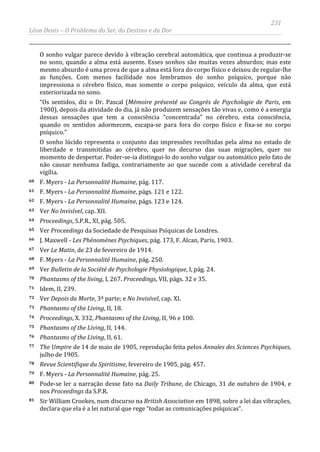 231
Léon Denis – O Problema do Ser, do Destino e da Dor
O sonho vulgar parece devido à vibração cerebral automática, que continua a produzir-se
no sono, quando a alma está ausente. Esses sonhos são muitas vezes absurdos; mas este
mesmo absurdo é uma prova de que a alma está fora do corpo físico e deixou de regular-lhe
as funções. Com menos facilidade nos lembramos do sonho psíquico, porque não
impressiona o cérebro físico, mas somente o corpo psíquico, veículo da alma, que está
exteriorizada no sono.
“Os sentidos, diz o Dr. Pascal (Mémoire présenté au Congrès de Psychologie de Paris, em
1900), depois da atividade do dia, já não produzem sensações tão vivas e, como é a energia
dessas sensações que tem a consciência “concentrada” no cérebro, esta consciência,
quando os sentidos adormecem, escapa-se para fora do corpo físico e fixa-se no corpo
psíquico.”
O sonho lúcido representa o conjunto das impressões recolhidas pela alma no estado de
liberdade e transmitidas ao cérebro, quer no decurso das suas migrações, quer no
momento de despertar. Poder-se-ia distingui-lo do sonho vulgar ou automático pelo fato de
não causar nenhuma fadiga, contrariamente ao que sucede com a atividade cerebral da
vigília.
60 F. Myers - La Personnalité Humaine, pág. 117.
61 F. Myers - La Personnalité Humaine, págs. 121 e 122.
62 F. Myers - La Personnalité Humaine, págs. 123 e 124.
63 Ver No Invisível, cap. XII.
64 Proceedings, S.P.R., XI, pág. 505.
65 Ver Proceedings da Sociedade de Pesquisas Psíquicas de Londres.
66 J. Maxwell - Les Phénomènes Psychiques, pág. 173, F. Alcan, Paris, 1903.
67 Ver Le Matin, de 23 de fevereiro de 1914.
68 F. Myers - La Personnalité Humaine, pág. 250.
69 Ver Bulletin de la Société de Psychologie Physiologique, I, pág. 24.
70 Phantasms of the living, I, 267. Proceedings, VII, págs. 32 e 35.
71 Idem, II, 239.
72 Ver Depois da Morte, 3ª parte; e No Invisível, cap. XI.
73 Phantasms of the Living, II, 18.
74 Proceedings, X. 332, Phantasms of the Living, II, 96 e 100.
75 Phantasms of the Living, II, 144.
76 Phantasms of the Living, II, 61.
77 The Umpire de 14 de maio de 1905, reprodução feita pelos Annales des Sciences Psychiques,
julho de 1905.
78 Revue Scientifique du Spiritisme, fevereiro de 1905, pág. 457.
79 F. Myers - La Personnalité Humaine, pág. 25.
80 Pode-se ler a narração desse fato na Daily Tribune, de Chicago, 31 de outubro de 1904, e
nos Proceedings da S.P.R.
81 Sir William Crookes, num discurso na British Association em 1898, sobre a lei das vibrações,
declara que ela é a lei natural que rege “todas as comunicações psíquicas”.
 