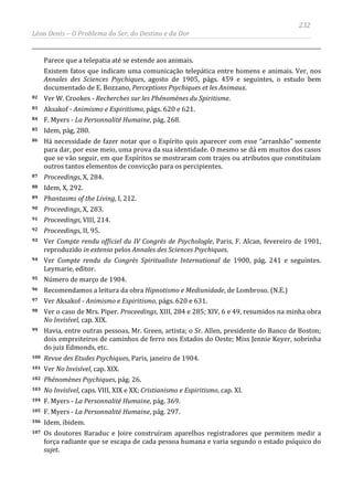 232
Léon Denis – O Problema do Ser, do Destino e da Dor
Parece que a telepatia até se estende aos animais.
Existem fatos que indicam uma comunicação telepática entre homens e animais. Ver, nos
Annales des Sciences Psychiques, agosto de 1905, págs. 459 e seguintes, o estudo bem
documentado de E. Bozzano, Perceptions Psychiques et les Animaux.
82 Ver W. Crookes - Recherches sur les Phénomènes du Spiritisme.
83 Aksakof - Animismo e Espiritismo, págs. 620 e 621.
84 F. Myers - La Personnalité Humaine, pág. 268.
85 Idem, pág, 280.
86 Há necessidade de fazer notar que o Espírito quis aparecer com esse “arranhão” somente
para dar, por esse meio, uma prova da sua identidade. O mesmo se dá em muitos dos casos
que se vão seguir, em que Espíritos se mostraram com trajes ou atributos que constituíam
outros tantos elementos de convicção para os percipientes.
87 Proceedings, X, 284.
88 Idem, X, 292.
89 Phantasms of the Living, I, 212.
90 Proceedings, X, 283.
91 Proceedings, VIII, 214.
92 Proceedings, II, 95.
93 Ver Compte rendu officiel du IV Congrès de Psychologle, Paris, F. Alcan, fevereiro de 1901,
reproduzido in extenso pelos Annales des Sciences Psychiques.
94 Ver Compte rendu du Congrès Spiritualiste International de 1900, pág. 241 e seguintes.
Leymarie, editor.
95 Número de março de 1904.
96 Recomendamos a leitura da obra Hipnotismo e Mediunidade, de Lombroso. (N.E.)
97 Ver Aksakof - Animismo e Espiritismo, págs. 620 e 631.
98 Ver o caso de Mrs. Piper. Proceedings, XIII, 284 e 285; XIV, 6 e 49, resumidos na minha obra
No Invisível, cap. XIX.
99 Havia, entre outras pessoas, Mr. Green, artista; o Sr. Allen, presidente do Banco de Boston;
dois empreiteiros de caminhos de ferro nos Estados do Oeste; Miss Jennie Keyer, sobrinha
do juiz Edmonds, etc.
100 Revue des Etudes Psychiques, Paris, janeiro de 1904.
101 Ver No Invisível, cap. XIX.
102 Phénomènes Psychiques, pág. 26.
103 No Invisível, caps. VIII, XIX e XX; Cristianismo e Espiritismo, cap. XI.
104 F. Myers - La Personnalité Humaine, pág. 369.
105 F. Myers - La Personnalité Humaine, pág. 297.
106 Idem, ibidem.
107 Os doutores Baraduc e Joire construíram aparelhos registradores que permitem medir a
força radiante que se escapa de cada pessoa humana e varia segundo o estado psíquico do
sujet.
 
