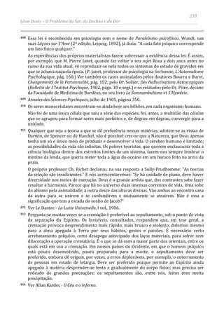 233
Léon Denis – O Problema do Ser, do Destino e da Dor
108 Essa lei é reconhecida em psicologia com o nome de Paralelismo psicofísico. Wundt, nas
suas Léçons sur 1'Ame (2ª edição, Leipzig, 1892), já dizia: “A cada fato psíquico corresponde
um fato físico qualquer.”
As experiências dos próprios materialistas fazem sobressair a evidência dessa lei. É assim,
por exemplo, que M. Pierre Janet, quando faz voltar o seu sujet Rosa a dois anos antes no
curso da sua vida atual, vê reproduzir-se nela todos os sintomas do estado de gravidez em
que se achava naquela época. (P. Janet, professor de psicologia na Sorbonne, L'Automatisme
Psychologique, pág. 160.) Ver também os casos assinalados pelos doutores Bourru e Burot,
Changements de la Personnalité, pág. 152; pelo Dr. Sollier, Des Hallucinations Autoscopiques
(Bulletin de 1'Institut Psychique, 1902, págs. 30 e segs.) e os relatados pelo Dr. Pitre, decano
da Faculdade de Medicina de Bordéus, no seu livro Le Somnambulisme et 1'Hystérie.
109 Annales des Sciences Psychiques, julho de 1905, página 350.
110 Os seres monocelulares encontram-se ainda hoje aos bilhões, em cada organismo humano.
Não foi de uma única célula que saiu a série das espécies; foi, antes, a multidão das células
que se agrupou para formar seres mais perfeitos e, de degrau em degrau, convergir para a
unidade.
111 Qualquer que seja a teoria a que se dê preferência nessas matérias, adotem-se as vistas de
Darwin, de Spencer ou de Haeckel, não é possível crer-se que a Natureza, que Deus apenas
tenha um só e único meio de produzir e desenvolver a vida. O cérebro humano é limitado;
as possibilidades da vida são infinitas. Os pobres teoristas, que querem enclausurar toda a
ciência biológica dentro dos estreitos limites de um sistema, fazem-nos sempre lembrar o
menino da lenda, que queria meter toda a água do oceano em um buraco feito na areia da
praia.
O próprio professor Ch. Richet declarou, na sua resposta a Sully-Prudhomme: “As teorias
da seleção são insuficientes.” E nós acrescentaremos: “Se há unidade de plano, deve haver
diversidade nos meios de execução. Deus é o grande artista que, dos contrastes sabe fazer
resultar a harmonia. Parece que há no universo duas imensas correntes de vida. Uma sobe
do abismo pela animalidade; a outra desce das alturas divinas. Vão ambas ao encontro uma
da outra para se unirem e se confundirem e mutuamente se atraírem. Não é essa a
significação que tem a escada do sonho de Jacob?”
112 Ver Le Dantec - La Lutte Universelle, I vol., 1906.
113 Pergunta-se muitas vezes se a cremação é preferível ao sepultamento, sob o ponto de vista
da separação do Espírito. Os Invisíveis, consultados, respondem que, em tese geral, a
cremação provoca desprendimento mais rápido, mais brusco e violento, doloroso mesmo
para a alma apegada à Terra por seus hábitos, gostos e paixões. É necessário certo
arrebatamento psíquico, certo desapego antecipado dos laços materiais, para sofrer sem
dilaceração a operação crematória. É o que se dá com a maior parte dos orientais, entre os
quais está em uso a cremação. Em nossos países do Ocidente, em que o homem psíquico
está pouco desenvolvido, pouco preparado para a morte, o sepultamento deve ser
preferido, embora dê origem, por vezes, a erros deploráveis, por exemplo, o enterramento
de pessoas em estado de letargia. Deve ser preferido porque permite ao Espírito ainda
apegado à matéria desprender-se lenta e gradualmente do corpo físico; mas precisa ser
rodeado de grandes precauções; os sepultamentos são, entre nós, feitos com muita
precipitação.
114 Ver Allan Kardec - O Céu e o Inferno.
 