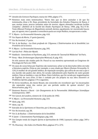 234
Léon Denis – O Problema do Ser, do Destino e da Dor
115 Annales des Sciences Psychiques, março de 1906, página 171.
116 Notemos mais estes testemunhos: “Outro fato que se deve assinalar e de que fui
testemunha, disse o Dr. Haas, presidente da Sociedade dos Estudos Psíquicos de Nancy, é
que, muitas vezes, poucos instantes antes de morrer, alguns alienados recobram lucidez
completa.”. (Bulletin de la Société des Etudes Psychiques de Nancy, 1906, pág. 56.) O Dr.
Teste (Manuel Pratique du Magnétisme animal), declara, igualmente, ter encontrado loucos
que, na agonia, isto é, quando a consciência passa ao corpo fluídico, recuperaram a razão.
117 F. Myers - La Personnalité Humaine, pág. 418.
118 Ver Depois da Morte, 1ª parte (passim).
119 Ver No Invisível, 1ª parte.
120 Ver A. de Rochas - Les Etats profonds de 1'Hypnose; L'Extériorisation de la Sensibilité; Les
Frontières de la Science.
121 F. Myers - La Personnalité Humaine, pág. 395.
122 Carl du Prel - Philos der Mystik.
123 Haddock - Somnolisme et Psychisme, pág. 213, extrato do “Journal de Médecine” de Paris.
124 Perty - Myst. Ercheinungen (Aparições Místicas), II, pág. 433.
Os três autores são citados pelo Dr. Pascal na sua memória apresentada ao Congresso de
Psicologia de Paris em 1900.
125 Os casos de curas feitas por Espíritos são numerosos; achar-se-ão descrições deles em toda
a literatura espírita. (Veja-se, por exemplo, o caso citado por Myers (Human Personality, II,
124.) A mulher de um grande médico, de reputação européia, que sofria de um mal a que o
seu marido não pudera dar alivio, foi curada radicalmente pelo Espírito de outro grande
médico. Veja-se também o caso de Mme. Claire Galichon, que foi curada por magnetizações
do Espírito do cura d'Ars. O fato é contado por ela própria na sua obra Souvenirs et
Problèmes Spirites, páginas 174 e seguintes.
126 Os livros teosóficos, diz Annie Besant, são concordes em reconhecer que “as encarnações
são separadas umas das outras por um período médio de quinze séculos”. (La
Reincarnation, pág. 97.)
127 Doutores Bourru e Burot - Lés Changements de la Personnalité. Bibliothèque Scientifique
Contemporaine, 1887.
128 Ver Lancet, de Londres, número de 12 de junho de 1902.
129 F. Myers - La Personnalité Humaine, pág. 333.
130 Idem, pág. 103.
131 Idem, cap. XI.
132 Extraído de Le Spiritisme et l'Anarchie, por J. Bouvery, pág. 405.
133 Ver No Invisível, cap. XX.
134 Ver A. de Rochas - L'Extériorisation de la Sensibilité.
135 P. Janet - L'Automatisme Psychologique, pág. 160.
136 Ver Compte rendu du Congrès Spirite et Spiritualiste de 1900, Leymarie, editor, págs. 349 e
350.
137 Th. Flournoy - Des Indes à la Planète Mars, páginas 271 e 272.
 