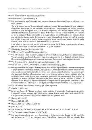 236
Léon Denis – O Problema do Ser, do Destino e da Dor
167 Ver No Invisível, “A mediunidade gloriosa”.
168 Cristianismo e Espiritismo, cap. X.
169 Foi, igualmente, o que Taine exprimiu nos seus Nouveaux Essais de Critique et d'Histoire por
estes termos:
“Se se acreditar que os desgraçados só o são em castigo das suas faltas, de que servirão,
nesse caso, a caridade e a fraternidade? Poder-se-á ter compaixão de um doente que está
sofrendo e que desespera; mas, não haverá propensão para ter-se menos pena de um
culpado? Ainda mais, a comiseração deixa de ter razão de ser, seria uma falta, em virtude
de ser a justiça de Deus afirmando-se e exercendo-se nos sofrimentos dos homens. Com
que direito havíamos, pois, de contrariar e pôr obstáculos à justiça divina? A própria
escravidão é legitima e quanto mais castigados, mais humilhados são os homens pelo
destino, tanto mais se deve crer na sua decadência e punição.”
É de admirar que um espírito tão penetrante como o de H. Taine se tenha colocado em
ponto de vista tão acanhado para enfrentar tão grave problema.
170 Número de 5 de maio de 1901, pág. 298.
171 F. Myers - La Personnalité Humaine, pág. 331.
172 Ver o Journal de 12 de dezembro, artigo do Sr. Ludovic Nandeau, testemunha da cerimônia.
Ver, principalmente, Iamato Damachi, ou a alma japonesa, e o livro do professor americano
Hearn, matriculado em uma universidade japonesa: Hakoro, ou a idéia da preexistência.
173 Ver Depois da Morte - A doutrina secreta, o Egito, caps. I e III.
174 Citação de P. C. Revel, Le Hasard, sa Loi et ses Conséquences, pág. 193.
175 O vulgo não quer ver hoje na metempsicose mais do que a passagem da alma humana para
o corpo de seres inferiores. Na Índia, no Egito e na Grécia era ela considerada, de um modo
mais geral, como a transmigração das almas para outros corpos humanos. Tendemos a crer
que a descida da alma à humanidade num corpo inferior não era, como a idéia do inferno
no Catolicismo, mais do que um espantalho destinado, no pensamento dos antigos, a
apavorar os maus. Qualquer retrogradação dessa espécie seria contrária à justiça, à
verdade; além de que o desenvolvimento do organismo ou perispírito, vedando ao ser
humano continuar a adaptar-se às condições da vida animal, torná-la-ia, aliás, impossível.
176 Ver Ed. Schuré, Sanctuaires d'Orient, págs. 254 e seguintes.
177 Eneida, VI, 713 e seg.
178 Lê-se no Zohar, II: “Todas as almas estão sujeitas à revolução (metempsicose, aleen
b'gilgulah), mas os homens não conhecem as vias de Deus, o que é bom.” José (Antiq. XVIII,
I, $ 3) diz que o virtuoso terá o poder de ressuscitar e viver de novo.
179 Mateus, XI, 9, 14, 15.
180 Mateus, XVII, 10 a 15.
181 Mateus, XVI, 13, 14; Marcos, VIII, 28.
182 João, III, 3 a 8.
183 Ver Surate, II, v. 26 do Alcorão; Surate, VII, v. 55; Surate, XVII, v. 52; Surate, XIV, v. 25.
184 Ver Tácito, Ab excessu Augusti, livro XIV, c. 30.
185 É o que afirmava César nos seus Commentaires de la guerre des Gaules, liv. VI, cap. XIX,
edição Lemerre, 1919. Ver também: Alex. Poly. Histor., fragmento 138, na coleção dos
 