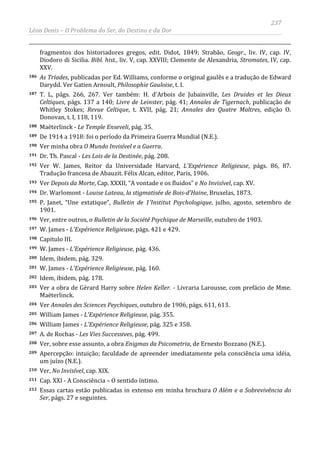 237
Léon Denis – O Problema do Ser, do Destino e da Dor
fragmentos dos historiadores gregos, edit. Didot, 1849; Strabão, Geogr., liv. IV, cap. IV,
Diodoro di Sicilia. Bibl. hist., liv. V, cap. XXVIII; Clemente de Alexandria, Stromates, IV, cap.
XXV.
186 As Tríades, publicadas por Ed. Williams, conforme o original gaulês e a tradução de Edward
Darydd. Ver Gatien Arnoult, Philosophie Gauloise, t. I.
187 T. L, págs. 266, 267. Ver também: H. d'Arbois de Jubainville, Les Druides et les Dieux
Celtiques, págs. 137 a 140; Livre de Leinster, pág. 41; Annales de Tigernach, publicação de
Whitley Stokes; Revue Celtique, t. XVII, pág. 21; Annales des Quatre Maltres, edição O.
Donovan, t. I, 118, 119.
188 Maëterlinck - Le Temple Enseveli, pág. 35.
189 De 1914 a 1918: foi o período da Primeira Guerra Mundial (N.E.).
190 Ver minha obra O Mundo Invisível e a Guerra.
191 Dr. Th. Pascal - Les Lois de la Destinée, pág. 208.
192 Ver W. James, Reitor da Universidade Harvard, L'Expérience Religieuse, págs. 86, 87.
Tradução francesa de Abauzit. Félix Alcan, editor, Paris, 1906.
193 Ver Depois da Morte, Cap. XXXII, “A vontade e os fluidos” e No Invisível, cap. XV.
194 Dr. Warlomont - Louise Lateau, la stigmatisée de Bois-d'Haine, Bruxelas, 1873.
195 P. Janet, “Une extatique”, Bulletin de 1'Institut Psychologique, julho, agosto, setembro de
1901.
196 Ver, entre outros, o Bulletin de la Société Psychique de Marseille, outubro de 1903.
197 W. James - L'Expérience Religieuse, págs. 421 e 429.
198 Capitulo III.
199 W. James - L'Expérience Religieuse, pág. 436.
200 Idem, ibidem, pág. 329.
201 W. James - L'Expérience Religieuse, pág. 160.
202 Idem, ibidem, pág. 178.
203 Ver a obra de Gérard Harry sobre Helen Keller. - Livraria Larousse, com prefácio de Mme.
Maëterlinck.
204 Ver Annales des Sciences Peychiques, outubro de 1906, págs. 611, 613.
205 William James - L'Expérience Religieuse, pág. 355.
206 William James - L'Expérience Religieuse, pág. 325 e 358.
207 A. de Rochas - Les Vies Successives, pág. 499.
208 Ver, sobre esse assunto, a obra Enigmas da Psicometria, de Ernesto Bozzano (N.E.).
209 Apercepção: intuição; faculdade de apreender imediatamente pela consciência uma idéia,
um juízo (N.E.).
210 Ver, No Invisível, cap. XIX.
211 Cap. XXI - A Consciência – O sentido íntimo.
212 Essas cartas estão publicadas in extenso em minha brochura O Além e a Sobrevivência do
Ser, págs. 27 e seguintes.
 