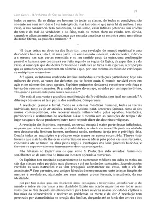 24
Léon Denis – O Problema do Ser, do Destino e da Dor
todos os meios. Ela se dirige aos homens de todas as classes, de todas as condições; não
somente aos seus sentidos e à sua inteligência, mas também ao que neles há de melhor: à sua
razão, à sua consciência. Não constituem, na sua união, essas íntimas potências, um critério
do bem e do mal, do verdadeiro e do falso, mais ou menos claro ou velado, sem dúvida,
segundo o adiantamento das almas, mas que em cada uma delas se encontra como um reflexo
da Razão Eterna, da qual elas emanam? 19
*
Há duas coisas na doutrina dos Espíritos: uma revelação do mundo espiritual e uma
descoberta humana, isto é, de uma parte, um ensinamento universal, extraterrestre, idêntico
a si mesmo nas suas partes essenciais e no seu sentido geral; da outra, uma confirmação
pessoal e humana, que continua a ser feita segundo as regras da lógica, da experiência e da
razão. A convicção que daí deriva fortalece-se e cada vez se torna mais rigorosa, à proporção
que as comunicações aumentam em número e que, por isso mesmo, os meios de verificação
se multiplicam e estendem.
Até agora, só tínhamos conhecido sistemas individuais, revelações particulares; hoje, são
milhares de vozes, as vozes dos defuntos que se fazem ouvir. O mundo invisível entra em
ação e, no número dos seus agentes, Espíritos eminentes deixam-se reconhecer pela força e
beleza dos seus ensinamentos. Os grandes gênios do espaço, movidos por um impulso divino,
vêm guiar o pensamento para cumes radiosos.20
Não está aí uma vasta e grandiosa manifestação da Providência, sem igual no passado? A
diferença dos meios só tem par na dos resultados. Comparemos.
A revelação pessoal é falível. Todos os sistemas filosóficos humanos, todas as teorias
individuais, tanto as de Aristóteles, Tomás de Aquino, Kant, Descartes, Spinoza, como as dos
nossos contemporâneos, são necessariamente influenciados pelas opiniões, tendências,
preconceitos e sentimentos do revelador. Dá-se o mesmo com as condições de tempo e de
lugar nas quais elas se produzem; outro tanto se pode dizer das doutrinas religiosas.
A revelação dos Espíritos, impessoal, universal, escapa à maior parte dessas influências,
ao passo que reúne a maior soma de probabilidades, senão de certezas. Não pode ser abafada
nem desnaturada. Nenhum homem, nenhuma nação, nenhuma igreja tem o privilégio dela.
Desafia todas as inquisições e produz-se onde menos se espera encontrá-la. Têm-se visto
homens que mais hostis lhe eram convertidos às novas idéias pelo poder das manifestações,
comovidos até ao fundo da alma pelos rogos e exortações dos seus parentes falecidos, e
fazerem-se espontaneamente instrumentos de ativa propaganda.
Não faltaram no Espiritismo os que, como S. Paulo, têm sido avisados: fenômenos
semelhantes ao do caminho de Damasco lhes têm operado a conversão.
Os Espíritos têm suscitado o aparecimento de numerosos médiuns em todos os meios, no
seio das classes e dos partidos mais diversos e até no fundo dos santuários. Sacerdotes têm
recebido as suas instruções e as têm propagado abertamente ou, então, sob o véu do
anonimato.21
Foi por tais meios que, em cinqüenta anos, conseguiu o Espiritismo assenhorear-se do
mundo e sobre ele derramar a sua claridade. Existe um acordo majestoso em todas essas
vozes que se têm elevado simultaneamente para fazer ouvir às nossas sociedades cépticas a
boa nova da sobrevivência e resolver os problemas da morte e da dor. A revelação tem
penetrado por via mediúnica no coração das famílias, chegando até ao fundo dos antros e dos
Seus parentes, seus amigos falecidos desempenhavam junto deles as funções de
mestres e reveladores, ajuntando aos seus ensinos provas formais, irrecusáveis, da sua
identidade.
 