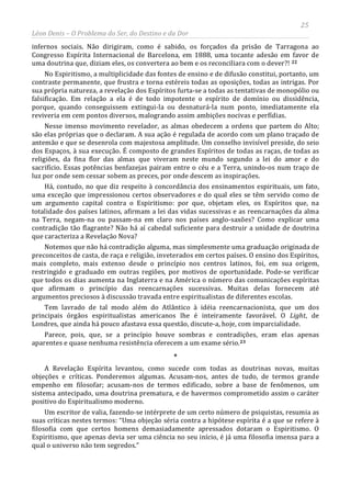 25
Léon Denis – O Problema do Ser, do Destino e da Dor
infernos sociais. Não dirigiram, como é sabido, os forçados da prisão de Tarragona ao
Congresso Espírita Internacional de Barcelona, em 1888, uma tocante adesão em favor de
uma doutrina que, diziam eles, os convertera ao bem e os reconciliara com o dever?! 22
No Espiritismo, a multiplicidade das fontes de ensino e de difusão constitui, portanto, um
contraste permanente, que frustra e torna estéreis todas as oposições, todas as intrigas. Por
sua própria natureza, a revelação dos Espíritos furta-se a todas as tentativas de monopólio ou
falsificação. Em relação a ela é de todo impotente o espírito de domínio ou dissidência,
porque, quando conseguissem extingui-la ou desnaturá-la num ponto, imediatamente ela
reviveria em cem pontos diversos, malogrando assim ambições nocivas e perfídias.
Nesse imenso movimento revelador, as almas obedecem a ordens que partem do Alto;
são elas próprias que o declaram. A sua ação é regulada de acordo com um plano traçado de
antemão e que se desenrola com majestosa amplitude. Um conselho invisível preside, do seio
dos Espaços, à sua execução. É composto de grandes Espíritos de todas as raças, de todas as
religiões, da fina flor das almas que viveram neste mundo segundo a lei do amor e do
sacrifício. Essas potências benfazejas pairam entre o céu e a Terra, unindo-os num traço de
luz por onde sem cessar sobem as preces, por onde descem as inspirações.
Há, contudo, no que diz respeito à concordância dos ensinamentos espirituais, um fato,
uma exceção que impressionou certos observadores e do qual eles se têm servido como de
um argumento capital contra o Espiritismo: por que, objetam eles, os Espíritos que, na
totalidade dos países latinos, afirmam a lei das vidas sucessivas e as reencarnações da alma
na Terra, negam-na ou passam-na em claro nos países anglo-saxões? Como explicar uma
contradição tão flagrante? Não há aí cabedal suficiente para destruir a unidade de doutrina
que caracteriza a Revelação Nova?
Notemos que não há contradição alguma, mas simplesmente uma graduação originada de
preconceitos de casta, de raça e religião, inveterados em certos países. O ensino dos Espíritos,
mais completo, mais extenso desde o princípio nos centros latinos, foi, em sua origem,
restringido e graduado em outras regiões, por motivos de oportunidade. Pode-se verificar
que todos os dias aumenta na Inglaterra e na América o número das comunicações espíritas
que afirmam o princípio das reencarnações sucessivas. Muitas delas fornecem até
argumentos preciosos à discussão travada entre espiritualistas de diferentes escolas.
Tem lavrado de tal modo além do Atlântico à idéia reencarnacionista, que um dos
principais órgãos espiritualistas americanos lhe é inteiramente favorável. O Light, de
Londres, que ainda há pouco afastava essa questão, discute-a, hoje, com imparcialidade.
Parece, pois, que, se a princípio houve sombras e contradições, eram elas apenas
aparentes e quase nenhuma resistência oferecem a um exame sério.23
*
A Revelação Espírita levantou, como sucede com todas as doutrinas novas, muitas
objeções e críticas. Ponderemos algumas. Acusam-nos, antes de tudo, de termos grande
empenho em filosofar; acusam-nos de termos edificado, sobre a base de fenômenos, um
sistema antecipado, uma doutrina prematura, e de havermos comprometido assim o caráter
positivo do Espiritualismo moderno.
Um escritor de valia, fazendo-se intérprete de um certo número de psiquistas, resumia as
suas críticas nestes termos: “Uma objeção séria contra a hipótese espírita é a que se refere à
filosofia com que certos homens demasiadamente apressados dotaram o Espiritismo. O
Espiritismo, que apenas devia ser uma ciência no seu início, é já uma filosofia imensa para a
qual o universo não tem segredos.”
 