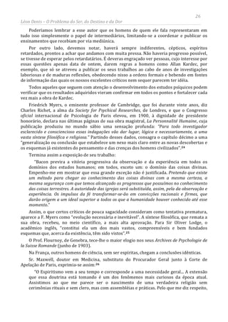 26
Léon Denis – O Problema do Ser, do Destino e da Dor
Poderíamos lembrar a esse autor que os homens de quem ele fala representaram em
tudo isso simplesmente o papel de intermediários, limitando-se a coordenar e publicar os
ensinamentos que recebiam por via mediúnica.
Por outro lado, devemos notar, haverá sempre indiferentes, cépticos, espíritos
retardados, prontos a achar que andamos com muita pressa. Não haveria progresso possível,
se tivesse de esperar pelos retardatários. É deveras engraçado ver pessoas, cujo interesse por
essas questões apenas data de ontem, darem regras a homens como Allan Kardec, por
exemplo, que só se atreveu a publicar os seus trabalhos ao cabo de anos de investigações
laboriosas e de maduras reflexões, obedecendo nisso a ordens formais e bebendo em fontes
de informação das quais os nossos excelentes críticos nem sequer parecem ter idéia.
Todos aqueles que seguem com atenção o desenvolvimento dos estudos psíquicos podem
verificar que os resultados adquiridos vieram confirmar em todos os pontos e fortalecer cada
vez mais a obra de Kardec.
Friedrich Myers, o eminente professor de Cambridge, que foi durante vinte anos, diz
Charles Richet, a alma da Society for Psychical Researches, de Londres, e que o Congresso
oficial internacional de Psicologia de Paris elevou, em 1900, à dignidade de presidente
honorário, declara nas últimas páginas de sua obra magistral, La Personnalité Humaine, cuja
publicação produziu no mundo sábio uma sensação profunda: “Para todo investigador
esclarecido e consciencioso essas indagações vão dar lugar, lógica e necessariamente, a uma
vasta síntese filosófica e religiosa.” Partindo desses dados, consagra o capítulo décimo a uma
“generalização ou conclusão que estabelece um nexo mais claro entre as novas descobertas e
os esquemas já existentes do pensamento e das crenças dos homens civilizados”.24
Termina assim a exposição de seu trabalho:
“Bacon previra a vitória progressiva da observação e da experiência em todos os
domínios dos estudos humanos; em todos, exceto um: o domínio das coisas divinas.
Empenho-me em mostrar que essa grande exceção não é justificada. Pretendo que existe
um método para chegar ao conhecimento das coisas divinas com a mesma certeza, a
mesma segurança com que temos alcançado os progressos que possuímos no conhecimento
das coisas terrestres. A autoridade das igrejas será substituída, assim, pela da observação e
experiência. Os impulsos da fé transformar-se-ão em convicções racionais e firmes, que
darão origem a um ideal superior a todos os que a humanidade houver conhecido até esse
momento.”
Assim, o que certos críticos de pouca sagacidade consideram como tentativa prematura,
aparece a F. Myers como “evolução necessária e inevitável”. A síntese filosófica, que remata a
sua obra, recebeu, no meio científico, a mais alta aprovação. Para Sir Oliver Lodge, o
acadêmico inglês, “constitui ela um dos mais vastos, compreensíveis e bem fundados
esquemas que, acerca da existência, têm sido vistos”.25
O Prof. Flournoy, de Genebra, tece-lhe o maior elogio nos seus Archives de Psychologie de
la Suisse Romande (junho de 1903).
Na França, outros homens de ciência, sem ser espíritas, chegam a conclusões idênticas.
Sr. Maxwell, doutor em Medicina, substituto do Procurador Geral junto à Corte de
Apelação de Paris, exprimia-se assim:26
“O Espiritismo vem a seu tempo e corresponde a uma necessidade geral... A extensão
que essa doutrina está tomando é um dos fenômenos mais curiosos da época atual.
Assistimos ao que me parece ser o nascimento de uma verdadeira religião sem
cerimônias rituais e sem clero, mas com assembléias e práticas. Pelo que me diz respeito,
 