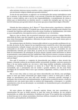 27
Léon Denis – O Problema do Ser, do Destino e da Dor
acho extremo interesse nessas reuniões e sinto a impressão de assistir ao nascimento de
um movimento religioso fadado para grandes destinos.”
À vista de tais apreciações, as argúcias e as recriminações dos nossos contraditores caem
por si mesmas. A que devemos atribuir a sua aversão à doutrina dos Espíritos? Será por se
tornar o ensino espírita, com a sua lei das responsabilidades, o encadeamento de causas e
efeitos que se desenvolvem no domínio moral e a sanção dos exemplos que nos traz, um
terrível embaraço para grande número de pessoas que pouca importância ligam à filosofia?
*
Falando dos fatos psíquicos, diz F. Myers:27 “Essas observações, experiências e induções
abrem a porta a uma revelação.” É evidente que no dia em que se estabeleceram relações com
o mundo dos Espíritos, pela própria força das coisas, levantou-se imediatamente, com todas
as suas conseqüências, com aspectos novos, o problema do ser e do destino.
Diga-se o que se disser, não era possível comunicar com os parentes e amigos falecidos,
abstraindo de tudo o que diz respeito ao seu modo de existência, sem tomar interesse pelas
suas vistas forçosamente ampliadas e diferentes do que eram na Terra, pelo menos para as
almas já desenvolvidas.
Em nenhuma época da História o homem pôde subtrair-se aos grandes problemas do ser,
da vida, da morte, da dor. Apesar da sua impotência para resolvê-los, eles o têm preocupado
incessantemente, voltando sempre com mais força, todas as vezes que ele tenta afastá-los,
insinuando-se em todos os acontecimentos de sua vida, em todos os escaninhos do seu
entendimento; batendo, por assim dizer, às portas da sua consciência. E quando uma nova
fonte de ensinamentos, de consolação, de forças morais, quando vastos horizontes se abrem
ao pensamento, como poderia ele ficar indiferente? Não ocorrerá conosco a mesma coisa que
se passa com os nossos parentes? Não é, pois, nossa sorte futura, nossa sorte de amanhã que
está em litígio?
Pois quê! O tormento e a angústia do desconhecido que afligem a alma através dos
tempos, a intuição confusa de um mundo melhor, pressentido, desejado, a procura ansiosa de
Deus e da sua justiça podem ser, em nova e mais larga medida, acalmados, esclarecidos,
satisfeitos, e havíamos de desprezar os meios de o fazer? Não há nesse desejo, nessa
necessidade, que o pensamento tem de sondar o grande mistério, um dos mais belos
privilégios do ser humano? Não é isso o que constitui a dignidade, a beleza, a razão de ser da
sua vida?
Não se tem visto, todas as vezes que temos desconhecido esse direito, esse privilégio,
todas as vezes que temos renunciado por algum tempo a volver as vistas para o Além, a
dirigir os pensamentos para uma vida mais elevada, o havermos querido restringir o
horizonte; não se tem visto, concomitantemente, se agravarem as misérias morais, o fardo da
existência cair com maior peso sobre os ombros dos desgraçados, o desespero e o suicídio
aumentarem a área da sua devastação e as sociedades se encaminharem para a decadência e
para a anarquia?
*
Há outro gênero de objeção: a filosofia espírita, dizem, não tem consistência; as
comunicações em que se funda provêm as mais das vezes do médium, do seu próprio
inconsciente, ou, então, dos assistentes. O médium em transe “lê no espírito dos consulentes
as doutrinas que aí se acham acumuladas, doutrinas ecléticas, tomadas de todas as filosofias
do mundo e, principalmente, do hinduísmo”.
 