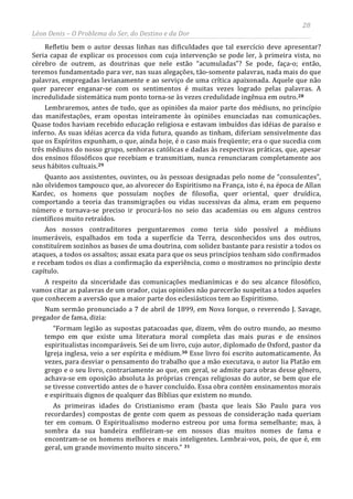 28
Léon Denis – O Problema do Ser, do Destino e da Dor
Refletiu bem o autor dessas linhas nas dificuldades que tal exercício deve apresentar?
Seria capaz de explicar os processos com cuja intervenção se pode ler, à primeira vista, no
cérebro de outrem, as doutrinas que nele estão “acumuladas”? Se pode, faça-o; então,
teremos fundamentado para ver, nas suas alegações, tão-somente palavras, nada mais do que
palavras, empregadas levianamente e ao serviço de uma crítica apaixonada. Aquele que não
quer parecer enganar-se com os sentimentos é muitas vezes logrado pelas palavras. A
incredulidade sistemática num ponto torna-se às vezes credulidade ingênua em outro.28
Lembraremos, antes de tudo, que as opiniões da maior parte dos médiuns, no princípio
das manifestações, eram opostas inteiramente às opiniões enunciadas nas comunicações.
Quase todos haviam recebido educação religiosa e estavam imbuídos das idéias de paraíso e
inferno. As suas idéias acerca da vida futura, quando as tinham, diferiam sensivelmente das
que os Espíritos expunham, o que, ainda hoje, é o caso mais freqüente; era o que sucedia com
três médiuns do nosso grupo, senhoras católicas e dadas às respectivas práticas, que, apesar
dos ensinos filosóficos que recebiam e transmitiam, nunca renunciaram completamente aos
seus hábitos cultuais.29
Quanto aos assistentes, ouvintes, ou às pessoas designadas pelo nome de “consulentes”,
não olvidemos tampouco que, ao alvorecer do Espiritismo na França, isto é, na época de Allan
Kardec, os homens que possuíam noções de filosofia, quer oriental, quer druídica,
comportando a teoria das transmigrações ou vidas sucessivas da alma, eram em pequeno
número e tornava-se preciso ir procurá-los no seio das academias ou em alguns centros
científicos muito retraídos.
Aos nossos contraditores perguntaremos como teria sido possível a médiuns
inumeráveis, espalhados em toda a superfície da Terra, desconhecidos uns dos outros,
constituírem sozinhos as bases de uma doutrina, com solidez bastante para resistir a todos os
ataques, a todos os assaltos; assaz exata para que os seus princípios tenham sido confirmados
e recebam todos os dias a confirmação da experiência, como o mostramos no princípio deste
capítulo.
A respeito da sinceridade das comunicações medianímicas e do seu alcance filosófico,
vamos citar as palavras de um orador, cujas opiniões não parecerão suspeitas a todos aqueles
que conhecem a aversão que a maior parte dos eclesiásticos tem ao Espiritismo.
Num sermão pronunciado a 7 de abril de 1899, em Nova Iorque, o reverendo J. Savage,
pregador de fama, dizia:
“Formam legião as supostas patacoadas que, dizem, vêm do outro mundo, ao mesmo
tempo em que existe uma literatura moral completa das mais puras e de ensinos
espiritualistas incomparáveis. Sei de um livro, cujo autor, diplomado de Oxford, pastor da
Igreja inglesa, veio a ser espírita e médium.30 Esse livro foi escrito automaticamente. Às
vezes, para desviar o pensamento do trabalho que a mão executava, o autor lia Platão em
grego e o seu livro, contrariamente ao que, em geral, se admite para obras desse gênero,
achava-se em oposição absoluta às próprias crenças religiosas do autor, se bem que ele
se tivesse convertido antes de o haver concluído. Essa obra contém ensinamentos morais
e espirituais dignos de qualquer das Bíblias que existem no mundo.
As primeiras idades do Cristianismo eram (basta que leais São Paulo para vos
recordardes) compostas de gente com quem as pessoas de consideração nada queriam
ter em comum. O Espiritualismo moderno estreou por uma forma semelhante; mas, à
sombra da sua bandeira enfileiram-se em nossos dias muitos nomes de fama e
encontram-se os homens melhores e mais inteligentes. Lembrai-vos, pois, de que é, em
geral, um grande movimento muito sincero.” 31
 