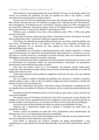 3
Léon Denis – O Problema do Ser, do Destino e da Dor
Bem melhores e mais seguramente que nossos Mestres terrenos, os do Espaço sabem nos
colocar em presença do problema da vida, do mistério da alma e nos ajudar a tomar
consciência de nossa grandeza e de nosso futuro.”
No que concerne â data da publicação dessa obra, não consegui obter a indicação precisa.
Meu volume está marcado com 14º milheiro; na página 18 é a questão do livro “No Invisível”.
Por conseqüência, “O Problema do Ser e do Destino” apareceu depois de 1901. Na página 231
de “Joana D'Arc, Médium”, Léon Denis remete o leitor à “O Problema do Ser e do Destino”. Esse
livro é, pois, anterior a “Joana D'Arc, Médium”, aparecido em 1910.
Podemos, pois, considerar essa obra como publicada entre 1901 e 1910, sem poder
precisar mais nada.
Como todos os outros volumes de Léon Denis, “O Problema do Ser e do Destino” foi muito
bem acolhido pela crítica. “Le Journal” publicou o seguinte artigo:
Léon Denis, já conhecido do grande público europeu por suas obras, acaba de publicar um
novo livro. “O Problema do Ser e do Destino” nos oferece uma verdadeira revelação dos
aspectos ignorados do ser humano, de suas origens, de seus fins, assim como das
potencialidades nele ocultas.
A possibilidade de reconstituir, experimentalmente, pelo método hipnótico, a imensa
cadeia de lembranças, de aquisições, de peripécias das vidas anteriores e sucessivas, no curso
das quais se constitui nosso eu, e prosseguir sua lenta evolução, tudo isso é demonstrado em
500 páginas, num estilo eloqüente, atraente e luminoso.
Todas as deduções do autor se apóiam nesses fatos expostos com precisão e clareza e com
os testemunhos de eminentes sábios, de experimentadores autorizados, de pensadores
pertencentes à elite intelectual de todas as nações.
Esse livro nos ensina: nosso ser é, na realidade, um pequeno mundo ainda pouco
conhecido, onde dormitam energias ocultas, forças latentes, lembranças abafadas, no estado de
vigília, sob o peso da carne.
Todas essas riquezas, porém, podemos resgatá-las, colocá-las em ação e, por elas, edificar
um futuro melhor.
Por ai se explica à infinita variedade das aptidões, dos caracteres e também as paixões,
talentos, gênios, o amor, o ódio e a dor. Os sombrios enigmas da vida se resolvem; o mistério do
destino se aclara com uma intensa luz.”
Essa obra compreende três partes: Léon Denis estuda, inicialmente, o problema do Ser;
em seguida, busca o problema do Destino e, finalmente, ele faz o estudo das potencialidades da
alma.
Na primeira parte (O Problema do Ser), o autor analisa o que somos e qual a natureza de
nossa personalidade.
Na segunda parte (O Problema do Destino), Léon Denis estuda qual é nosso destino. Ele
indaga se a morte causa o aniquilamento do ser e pergunta se uma única existência permite ao
homem cumprir sua evolução ou se, ao contrário, as vidas sucessivas não são uma obrigação.
Na terceira parte (Potencialidades da Alma), ele estuda as possibilidades da alma.
Sabemos que o Espiritismo explica que o homem é composto do corpo físico, do
perispirito e da alma.
Temos a prova da existência da alma dos vivos, inicialmente pelas manifestações do
fantasma dos vivos e, em seguida pelas duplas personalidades.
Por vezes, ele parece um ser diferente daquele como é conhecido, em seu estado normal;
esse novo indivíduo é muito diferente como caráter.
Léon Denis se preocupa em mostrar exemplos de dupla personalidade e cita;
notadamente, os casos clássicos de Felida, Mary Renolds, Louis Vivé, Miss Beauchamp e Alma Z.
(77)
 