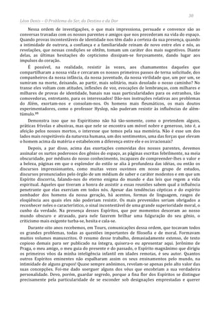 30
Léon Denis – O Problema do Ser, do Destino e da Dor
Nessa ordem de investigações, o que mais impressiona, persuade e convence são as
conversas travadas com os nossos parentes e amigos que nos precederam na vida do espaço.
Quando provas incontestáveis de identidade nos têm dado a certeza da sua presença, quando
a intimidade de outrora, a confiança e a familiaridade reinam de novo entre eles e nós, as
revelações, que nessas condições se obtêm, tomam um caráter dos mais sugestivos. Diante
delas, as últimas hesitações do cepticismo dissipam-se forçosamente, dando lugar aos
impulsos do coração.
É possível, na realidade, resistir às vozes, aos chamamentos daqueles que
compartilharam a nossa vida e cercaram os nossos primeiros passos de terna solicitude, dos
companheiros da nossa infância, da nossa juventude, da nossa virilidade que, um por um, se
sumiram na morte, deixando, ao partir, mais solitário, mais desolado o nosso caminho? No
transe eles voltam com atitudes, inflexões de voz, evocações de lembranças, com milhares e
milhares de provas de identidade, banais nas suas particularidades para os estranhos, tão
comovedoras, entretanto, para os interessados! Dão-nos instruções relativas aos problemas
do Além, exortam-nos e consolam-nos. Os homens mais fleumáticos, os mais doutos
experimentadores, como o professor Hyslop, não puderam resistir às influências de além-
túmulo.35
Durante oito anos recebemos, em Tours, comunicações dessa ordem, que tocavam todos
os grandes problemas, todas as questões importantes de filosofia e de moral. Formavam
muitos volumes manuscritos. O resumo desse trabalho, demasiadamente extenso, de texto
copioso demais para ser publicado na íntegra, quisera-o eu apresentar aqui. Jerônimo de
Praga, o meu amigo, o meu guia do presente e do passado, o Espírito magnânimo que dirigiu
os primeiros vôos da minha inteligência infantil em idades remotas, é seu autor. Quantos
outros Espíritos eminentes não espalharam assim os seus ensinamentos pelo mundo, na
intimidade de alguns grupos! Quase sempre anônimos, revelam-se apenas pelo alto valor das
suas concepções. Foi-me dado soerguer alguns dos véus que encobriam a sua verdadeira
personalidade. Devo, porém, guardar segredo, porque a fina flor dos Espíritos se distingue
precisamente pela particularidade de se esconder sob designações emprestadas e querer
Demonstra isso que no Espiritismo não há tão-somente, como o pretendem alguns,
práticas frívolas e abusivas, mas que nele se encontra um móvel nobre e generoso, isto é, a
afeição pelos nossos mortos, o interesse que temos pela sua memória. Não é esse um dos
lados mais respeitáveis da natureza humana, um dos sentimentos, uma das forças que elevam
o homem acima da matéria e estabelecem a diferença entre ele e os irracionais?
Depois, a par disso, acima das exortações comovidas dos nossos parentes, devemos
assinalar os surtos poderosos dos gênios do espaço, as páginas escritas febrilmente, na meia
obscuridade, por médiuns do nosso conhecimento, incapazes de compreender-lhes o valor e
a beleza, páginas em que o esplendor do estilo se alia à profundeza das idéias, ou então os
discursos impressionantes, como muitas vezes ouvimos em nosso grupo de estudos,
discursos pronunciados pelo órgão de um médium de saber e caráter modestos e em que um
Espírito discorria, falando-nos do eterno enigma do mundo e das leis que regem a vida
espiritual. Aqueles que tiveram a honra de assistir a essas reuniões sabem qual a influência
penetrante que elas exerciam em todos nós. Apesar das tendências cépticas e do espírito
zombador dos homens da nossa geração, há acentos, formas de linguagem, rasgos de
eloqüência aos quais eles não poderiam resistir. Os mais prevenidos seriam obrigados a
reconhecer neles o característico, o sinal incontestável de uma grande superioridade moral, o
cunho da verdade. Na presença desses Espíritos, que por momentos desceram ao nosso
mundo obscuro e atrasado, para nele fazerem brilhar uma fulguração do seu gênio, o
criticismo mais exigente turba-se, hesita e cala-se.
 