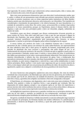 31
Léon Denis – O Problema do Ser, do Destino e da Dor
ficar ignorada. Os nomes célebres que subscrevem certas comunicações, chãs e vazias, não
são, na maioria dos casos, mais do que um engodo.
Quis com esses pormenores demonstrar que esta obra não é exclusivamente minha, que
é, antes, o reflexo de um pensamento mais elevado que procuro interpretar. Está de acordo
em todos os pontos essenciais com as vistas expressas pelos instrutores de Allan Kardec;
todavia, pontos que eles deixaram obscuros, nela começam a ser discutidos. Tive também em
consideração o movimento do pensamento e da ciência humana, de suas descobertas, e o
cuidado de assinalá-los nesta obra. Em certos casos, acrescentei-lhe as minhas impressões
pessoais e os meus comentários, porque, no Espiritismo, nunca é demais dizê-lo, não há
dogmas e cada um dos seus princípios pode e deve ser discutido, julgado, submetido ao
exame da razão.
Considerei como um dever conseguir que desses ensinamentos tirassem proveito os
meus irmãos da Terra. Uma obra vale pelo que é. Seja o que for que pensem e digam da
Revelação dos Espíritos, não posso admitir que, quando em todas as Universidades se
ensinam sistemas metafísicos arquitetados pelo pensamento dos homens, se possa
desatender e rejeitar os princípios divulgados pelas nobres Inteligências do espaço.
A nossa estima aos mestres da razão e da sabedoria humana não é motivo para
deixarmos de dar o devido apreço aos mestres da razão sobre-humana, aos representantes
de uma sabedoria mais alta e mais grave. O espírito do homem, comprimido pela carne,
privado da plenitude dos seus recursos e percepções, não pode chegar de per si ao
conhecimento do universo invisível e de suas leis. O círculo em que se agitam a nossa vida e o
nosso pensamento é limitado, assim como é restrito o nosso ponto de vista. A insuficiência
dos dados que possuímos torna toda a nossa generalização impossível. Para penetrarmos no
domínio desconhecido e infinito das leis, precisamos de guias. Com a colaboração dos
pensadores eminentes dos dois mundos, das duas humanidades, é que alcançaremos as mais
altas verdades, ou pelo menos chegaremos a entrevê-las, e que serão estabelecidos os mais
nobres princípios. Muito melhor e com muito mais segurança do que os nossos mestres da
Terra, os do espaço sabem pôr-nos em presença do problema da vida e do mistério da alma e,
igualmente, ajudar-nos a adquirir a consciência da nossa grandeza e do nosso futuro.
*
Às vezes fazem-nos uma pergunta, opõem-nos uma nova objeção. Em vista da infinita
variedade das comunicações e da liberdade que cada um tem de apreciá-las, de verificá-las à
sua vontade, que há de ser, dizem-nos, da unidade de doutrina, essa unidade poderosa que
tem feito a força, a grandeza das religiões sacerdotais e lhes tem assegurado a duração?
O Espiritismo, já o dissemos, não dogmatiza; não é uma seita nem uma ortodoxia. É uma
filosofia viva, patente a todos os espíritos livres, e que progride por evolução. Não faz
imposições de ordem alguma; propõe e sua proposta apóia-se em fatos de experiência e
provas morais; não exclui nenhuma das outras crenças, mas se eleva acima delas e abraça-as
numa fórmula mais vasta, numa expressão mais elevada e extensa da verdade.
As Inteligências superiores abrem-nos o caminho, revelam-nos os princípios eternos, que
cada um de nós adota e assimila, na medida da sua compreensão, consoante o grau de
desenvolvimento atingido pelas faculdades de cada um na sucessão das suas vidas.
Em geral, a unidade de doutrina é obtida unicamente à custa da submissão cega e passiva
a um conjunto de princípios, de fórmulas fixadas em moldes inflexíveis. É a petrificação do
pensamento, o divórcio da Religião e da Ciência, a qual não pode passar sem liberdade e
movimento.
 