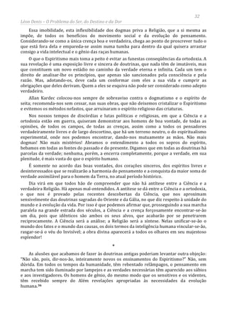 32
Léon Denis – O Problema do Ser, do Destino e da Dor
Essa imobilidade, esta inflexibilidade dos dogmas priva a Religião, que a si mesma as
impõe, de todos os benefícios do movimento social e da evolução do pensamento.
Considerando-se como a única crença boa e verdadeira, chega ao ponto de proscrever tudo o
que está fora dela e empareda-se assim numa tumba para dentro da qual quisera arrastar
consigo a vida intelectual e o gênio das raças humanas.
O que o Espiritismo mais toma a peito é evitar as funestas conseqüências da ortodoxia. A
sua revelação é uma exposição livre e sincera de doutrinas, que nada têm de imutáveis, mas
que constituem um novo estádio no caminho da verdade eterna e infinita. Cada um tem o
direito de analisar-lhe os princípios, que apenas são sancionados pela consciência e pela
razão. Mas, adotando-os, deve cada um conformar com eles a sua vida e cumprir as
obrigações que deles derivam. Quem a eles se esquiva não pode ser considerado como adepto
verdadeiro.
Allan Kardec colocou-nos sempre de sobreaviso contra o dogmatismo e o espírito de
seita; recomenda-nos sem cessar, nas suas obras, que não deixemos cristalizar o Espiritismo
e evitemos os métodos nefastos, que arruinaram o espírito religioso das criaturas.
Nos nossos tempos de discórdias e lutas políticas e religiosas, em que a Ciência e a
ortodoxia estão em guerra, quiseram demonstrar aos homens de boa vontade, de todas as
opiniões, de todos os campos, de todas as crenças, assim como a todos os pensadores
verdadeiramente livres e de largo descortino, que há um terreno neutro, o do espiritualismo
experimental, onde nos podemos encontrar, dando-nos mutuamente as mãos. Não mais
dogmas! Não mais mistérios! Abramos o entendimento a todos os sopros do espírito,
bebamos em todas as fontes do passado e do presente. Digamos que em todas as doutrinas há
parcelas da verdade; nenhuma, porém, a encerra completamente, porque a verdade, em sua
plenitude, é mais vasta do que o espírito humano.
É somente no acordo das boas vontades, dos corações sinceros, dos espíritos livres e
desinteressados que se realizarão a harmonia do pensamento e a conquista da maior soma de
verdade assimilável para o homem da Terra, no atual período histórico.
Dia virá em que todos hão de compreender que não há antítese entre a Ciência e a
verdadeira Religião. Há apenas mal-entendidos. A antítese se dá entre a Ciência e a ortodoxia,
o que nos é provado pelas recentes descobertas da Ciência, que nos aproximam
sensivelmente das doutrinas sagradas do Oriente e da Gália, no que diz respeito à unidade do
mundo e à evolução da vida. Por isso é que podemos afirmar que, prosseguindo a sua marcha
paralela na grande estrada dos séculos, a Ciência e a crença forçosamente encontrar-se-ão
um dia, pois que idênticos são ambos os seus alvos, que acabarão por se penetrarem
reciprocamente. A Ciência será a análise; a Religião será a síntese. Nelas unificar-se-ão o
mundo dos fatos e o mundo das causas, os dois termos da inteligência humana vincular-se-ão,
rasgar-se-á o véu do Invisível; a obra divina aparecerá a todos os olhares em seu majestoso
esplendor!
*
As alusões que acabamos de fazer às doutrinas antigas poderiam levantar outra objeção:
“Não são, pois, dir-nos-ão, inteiramente novos os ensinamentos do Espiritismo?” Não, sem
dúvida. Em todos os tempos da humanidade, têm rebentado relâmpagos, o pensamento em
marcha tem sido iluminado por lampejos e as verdades necessárias têm aparecido aos sábios
e aos investigadores. Os homens de gênio, do mesmo modo que os sensitivos e os videntes,
têm recebido sempre do Além revelações apropriadas às necessidades da evolução
humana.36
 