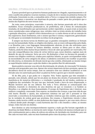 33
Léon Denis – O Problema do Ser, do Destino e da Dor
É pouco provável que os primeiros homens pudessem ter chegado, espontaneamente e só
com o auxílio dos próprios recursos mentais, à noção de leis e mesmo às primeiras formas de
civilização. Consciente ou não, a comunhão entre a Terra e o espaço tem existido sempre. Por
isso, tornaríamos a encontrar nas doutrinas do passado a maior parte dos princípios que o
ensino dos Espíritos de novo trouxe à luz.
De resto, esses princípios, reservados à minoria, não haviam penetrado até à alma das
multidões. Essas revelações produziam-se, de preferência, sob a forma de comunicações
insuladas, de manifestações que apresentavam caráter esporádico, as quais eram as mais das
vezes consideradas como milagrosas; mas, volvidos vinte ou trinta séculos de trabalho lento
e gestação silenciosa, o espírito crítico desenvolveu-se e a razão elevou-se até ao conceito de
leis superiores. Esses fenômenos, com o ensino que lhes é conexo, reaparecem, generalizam-
se, vêm guiar as sociedades hesitantes na árdua via do progresso.
É sempre nas horas turvas da História que as grandes concepções sintéticas se formam
no seio da humanidade. Então, as religiões decrépitas, com as vozes enfraquecidas pela idade,
e as filosofias com a sua linguagem demasiadamente abstrata, já não são suficientes para
consolar os aflitos, levantar os ânimos abatidos, arrastar as almas para os altos cimos.
Todavia, ainda há nelas muitas forças latentes e focos de calor que podem ser reavivados. Por
isso não compartilhamos das vistas de certos teóricos que, nesse domínio, cogitam mais de
demolir do que de restaurar. Seria um erro. Há distinções a fazer na herança do passado e
mesmo nas religiões esotéricas, criadas para espíritos infantis, as quais correspondem todas
às necessidades de certa categoria de almas. A sabedoria consistiria em recolher as parcelas
de vida eterna, os elementos de direção moral que elas contêm, eliminando ao mesmo tempo
as superfetações inúteis que a ação das idades e das paixões lhes foi adicionando.
Quem poderia executar essa obra de discriminação, de seleção, de renovação? Os homens
estavam mal preparados para isso. Apesar dos avisos imperiosos da hora presente, apesar da
decadência moral do nosso tempo, nem no santuário nem nas cátedras acadêmicas se tem
elevado uma voz autorizada para dizer as palavras fortes e graves que o mundo esperava.
Só do Alto, pois, é que podia vir o impulso. Veio. Todos aqueles que têm estudado o
passado, com atenção, sabem que há um plano no drama dos séculos. O pensamento divino
manifesta-se de maneiras diferentes e a revelação é graduada de mil modos, conforme as
exigências das sociedades. Foi por isso que, havendo soado a hora da nova dispensação, o
Mundo Invisível saiu do seu silêncio. Por toda a Terra afluíram as comunicações dos
defuntos, trazendo os elementos de uma doutrina em que se resumem e se fundem as
filosofias e as religiões de duas humanidades. O escopo do Espiritismo não é destruir, mas
unificar e completar, renovando. Vem separar, no domínio das crenças, o que tem vida do que
está morto. Recolhe e ajunta, dos numerosos sistemas em que até o presente se tem
encerrado a consciência da humanidade, as verdades relativas que eles contêm, para juntá-
las às verdades de ordem geral que proclama. Em resumo, o Espiritismo vincula à alma
humana, ainda incerta e débil, as asas poderosas dos largos espaços e, por esse meio, eleva-a
a alturas donde pode abranger a vasta harmonia das leis e dos mundos e obter, ao mesmo
tempo, visão clara do seu destino.
Esse destino se acha incomparavelmente superior a tudo que lhe haviam segredado as
doutrinas da Idade Média e as teorias de outro tempo. É um futuro de imensa evolução que se
abre continuamente para a alma, de esferas em esferas, de claridades em claridades, para um
fim cada vez mais belo, cada vez mais iluminado pelos raios da justiça e do amor.
 