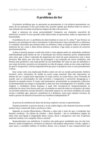 34
Léon Denis – O Problema do Ser, do Destino e da Dor
III
O problema do Ser
O primeiro problema que se apresenta ao pensamento é o do próprio pensamento, ou,
antes, do ser pensante. É isto, para todos nós, assunto capital, que domina todos os outros e
cuja solução nos reconduz às próprias origens da vida e do universo.
Qual a natureza da nossa personalidade? Comporta um elemento suscetível de
sobreviver à morte? A essa questão estão afetas todas as apreensões, todas as esperanças da
humanidade.
O problema do ser e o problema da alma fundem-se num só. É a alma 37 que fornece ao
homem o seu princípio de vida e movimento. A alma humana é uma vontade livre e soberana,
é a unidade consciente que domina todos os atributos, todas as funções, todos os elementos
materiais do ser, como a Alma divina domina, coordena e liga todas as partes do universo
para harmonizá-las.
A alma é imortal, porque o nada não existe e coisa alguma pode ser aniquilada, nenhuma
individualidade pode deixar de ser. A dissolução das formas materiais prova simplesmente
uma coisa: que a alma é separada do organismo por meio do qual comunicava com o meio
terrestre. Não deixa, por esse fato, de prosseguir a sua evolução em novas condições, sob
formas mais perfeitas e sem nada perder da sua identidade. De cada vez que ela abandona o
seu corpo terrestre, encontra-se novamente na vida do espaço, unida ao seu corpo espiritual,
do qual é inseparável, à forma imponderável que para si preparou com os seus pensamentos
e obras.
Esse corpo sutil, essa duplicação fluídica existe em nós no estado permanente. Embora
invisível, serve, entretanto, de molde ao nosso corpo material. Este não representa, no
destino do ser, o papel mais importante. O corpo visível, ou corpo físico, varia. Formado de
acordo com as necessidades da vida terrestre, é temporário e perecível; desagrega-se e
dissolve-se quando morre. O corpo sutil permanece; preexistindo ao nascimento, sobrevive
às decomposições da campa e acompanha a alma nas suas transmigrações. É o modelo, o tipo
original, a verdadeira forma humana, à qual vêm incorporar-se temporariamente as
moléculas da carne. Essa forma sutil, que se mantém no meio de todas as variações e de todas
as correntes materiais, mesmo durante a vida pode separar-se, em certas condições, do corpo
carnal, e também agir, aparecer, manifestar-se à distância, como mais adiante veremos, de
modo a provar de maneira irrecusável sua existência independente.38
Responderemos em substância: A matéria não pode gerar qualidades que ela não tem.
Átomos, sejam triangulares, circulares ou aduncos, não podem representar a razão, o gênio, o
amor puro, a caridade sublime. O cérebro, dizem, cria a função. É caso compreensível que
*
As provas da existência da alma são de duas espécies: morais e experimentais.
Vejamos primeiro as provas morais e as de ordem lógica; não obstante haverem servido
muitas vezes, conservam toda a sua força e valor.
Segundo as escolas Materialista e Monista, a alma não é mais do que a resultante das
funções cerebrais. “As células do cérebro – disse Haeckel – são os verdadeiros órgãos da
alma. Esta está ligada à integridade delas. Cresce, decai e desaparece com elas. O gérmen
material contém o ser completo, físico e mental.”
 