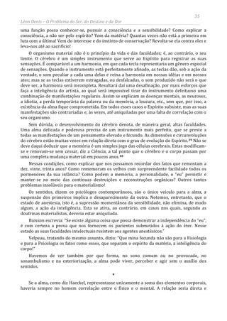 35
Léon Denis – O Problema do Ser, do Destino e da Dor
uma função possa conhecer-se, possuir a consciência e a sensibilidade? Como explicar a
consciência, a não ser pelo espírito? Vem da matéria? Quantas vezes não está a primeira em
luta com a última! Vem do interesse e do instinto de conservação? Revolta-se ela contra eles e
leva-nos até ao sacrifício!
O organismo material não é o princípio da vida e das faculdades; é, ao contrário, o seu
limite. O cérebro é um simples instrumento que serve ao Espírito para registrar as suas
sensações. É comparável a um harmonia, em que cada tecla representaria um gênero especial
de sensações. Quando o instrumento está perfeitamente afinado, as teclas dão, sob a ação da
vontade, o som peculiar a cada uma delas e reina a harmonia em nossas idéias e em nossos
atos; mas se as teclas estiverem estragadas, ou desfalcadas, o som produzido não será o que
deve ser, a harmonia será incompleta. Resultará daí uma desafinação, por mais esforços que
faça a inteligência do artista, ao qual será impossível tirar do instrumento defeituoso uma
combinação de manifestações regulares. Assim se explicam as doenças mentais, as neuroses,
a idiotia, a perda temporária da palavra ou da memória, a loucura, etc., sem que, por isso, a
existência da alma fique comprometida. Em todos esses casos o Espírito subsiste, mas as suas
manifestações são contrariadas e, às vezes, até aniquiladas por uma falta de correlação com o
seu organismo.
Sem dúvida, o desenvolvimento do cérebro denota, de maneira geral, altas faculdades.
Uma alma delicada e poderosa precisa de um instrumento mais perfeito, que se preste a
todas as manifestações de um pensamento elevado e fecundo. As dimensões e circunvoluções
do cérebro estão muitas vezes em relação direta com o grau de evolução do Espírito.39 Não se
deve daqui deduzir que a memória é um simples jogo das células cerebrais. Estas modificam-
se e renovam-se sem cessar, diz a Ciência, a tal ponto que o cérebro e o corpo passam por
uma completa mudança material em poucos anos.40
Se a alma, como diz Haeckel, representasse unicamente a soma dos elementos corporais,
haveria sempre no homem correlação entre o físico e o mental. A relação seria direta e
Nessas condições, como explicar que nos possamos recordar dos fatos que remontam a
dez, vinte, trinta anos? Como rememoram os velhos com surpreendente facilidade todos os
pormenores da sua infância? Como podem a memória, a personalidade, o “eu” persistir e
manter-se no meio das contínuas destruições e reconstruções orgânicas? Outros tantos
problemas insolúveis para o materialismo!
Os sentidos, dizem os psicólogos contemporâneos, são o único veículo para a alma, a
suspensão dos primeiros implica o desaparecimento da outra. Notemos, entretanto, que o
estado de anestesia, isto é, a supressão momentânea da sensibilidade, não elimina, de modo
algum, a ação da inteligência. Esta se ativa, ao contrário, em casos nos quais, segundo as
doutrinas materialistas, deveria estar aniquilada.
Buisson escrevia: “Se existe alguma coisa que possa demonstrar a independência do “eu”,
é com certeza a prova que nos fornecem os pacientes submetidos à ação do éter. Nesse
estado as suas faculdades intelectuais resistem aos agentes anestésicos.”
Velpeau, tratando do mesmo assunto, dizia: “Que mina fecunda não são para a Fisiologia
e para a Psicologia os fatos como esses, que separam o espírito da matéria, a inteligência do
corpo!”
Havemos de ver também por que forma, no sono comum ou no provocado, no
sonambulismo e na exteriorização, a alma pode viver, perceber e agir sem o auxílio dos
sentidos.
*
 