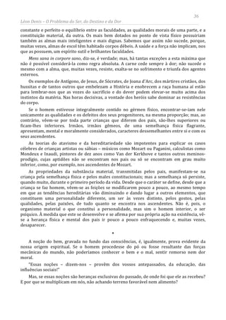 36
Léon Denis – O Problema do Ser, do Destino e da Dor
constante e perfeito o equilíbrio entre as faculdades, as qualidades morais de uma parte, e a
constituição material, da outra. Os mais bem dotados no ponto de vista físico possuiriam
também as almas mais inteligentes e mais dignas. Sabemos que assim não sucede, porque,
muitas vezes, almas de escol têm habitado corpos débeis. A saúde e a força não implicam, nos
que as possuem, um espírito sutil e brilhantes faculdades.
Mens sana in corpore sano, diz-se, é verdade; mas, há tantas exceções a esta máxima que
não é possível considerá-la como regra absoluta. A carne cede sempre à dor; não sucede o
mesmo com a alma, que, muitas vezes, resiste, exalta-se no sofrimento e triunfa dos agentes
externos.
Os exemplos de Antígono, de Jesus, de Sócrates, de Joana d'Arc, dos mártires cristãos, dos
hussitas e de tantos outros que embelezam a História e enobrecem a raça humana aí estão
para lembrar-nos que as vozes do sacrifício e do dever podem elevar-se muito acima dos
instintos da matéria. Nas horas decisivas, a vontade dos heróis sabe dominar as resistências
do corpo.
Se o homem estivesse integralmente contido no gérmen físico, encontrar-se-iam nele
unicamente as qualidades e os defeitos dos seus progenitores, na mesma proporção; mas, ao
contrário, vêem-se por toda parte crianças que diferem dos pais, são-lhes superiores ou
ficam-lhes inferiores. Irmãos, irmãos gêmeos, de uma semelhança física flagrante,
apresentam, mental e moralmente considerados, caracteres dessemelhantes entre si e com os
seus ascendentes.
As teorias do atavismo e da hereditariedade são impotentes para explicar os casos
célebres de crianças artistas ou sábias – músicos como Mozart ou Paganini, calculistas como
Mondeux e Inaudi, pintores de dez anos como Van der Kerkhove e tantos outros meninos-
prodígio, cujas aptidões não se encontram nos pais ou só se encontram em grau muito
inferior, como, por exemplo, nos ascendentes de Mozart.
As propriedades da substância material, transmitidas pelos pais, manifestam-se na
criança pela semelhança física e pelos males constitucionais; mas a semelhança só persiste,
quando muito, durante o primeiro período da vida. Desde que o caráter se define, desde que a
criança se faz homem, vêem-se as feições se modificarem pouco a pouco, ao mesmo tempo
em que as tendências hereditárias vão diminuindo e dando lugar a outros elementos, que
constituem uma personalidade diferente, um ser às vezes distinto, pelos gostos, pelas
qualidades, pelas paixões, de tudo quanto se encontra nos ascendentes. Não é, pois, o
organismo material o que constitui a personalidade, mas sim o homem interior, o ser
psíquico. À medida que este se desenvolve e se afirma por sua própria ação na existência, vê-
se a herança física e mental dos pais ir pouco a pouco enfraquecendo e, muitas vezes,
desaparecer.
*
A noção do bem, gravada no fundo das consciências, é, igualmente, prova evidente da
nossa origem espiritual. Se o homem procedesse do pó ou fosse resultante das forças
mecânicas do mundo, não poderíamos conhecer o bem e o mal, sentir remorso nem dor
moral.
“Essas noções – dizem-nos – provêm dos vossos antepassados, da educação, das
influências sociais!”
Mas, se essas noções são heranças exclusivas do passado, de onde foi que ele as recebeu?
E por que se multiplicam em nós, não achando terreno favorável nem alimento?
 