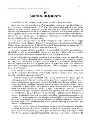 38
Léon Denis – O Problema do Ser, do Destino e da Dor
IV
A personalidade integral
A consciência, o “eu”, é o centro do ser, a própria essência da personalidade.
Ser pessoa é ter uma consciência, um “eu” que reflete, examina-se, recorda-se. Poder-se-
á, porém, conhecer, analisar e descrever o “eu”, os seus misteriosos recônditos, as suas forças
latentes, os seus germens fecundos, as suas atividades silenciosas? As psicologias, as
filosofias do passado debalde o tentaram. Os seus trabalhos não fizeram mais do que tocar de
leve a superfície do ser consciente. As camadas internas e profundas continuaram obscuras,
inacessíveis, até ao dia em que as experiências do Hipnotismo, do Espiritismo, da renovação
da memória aí projetaram, afinal, alguma luz.
Então se pôde ver que em nós se reflete, se repercute todo o universo na sua dupla
imensidade, de espaço e de tempo. Dizemos de espaço, porque a alma, nas suas manifestações
livres e plenas, não conhece as distâncias. Dizemos de tempo, porque um passado inteiro
dorme nela ao lado do futuro que aí jaz no estado de embrião.
As escolas antigas admitiam a unidade e a continuidade do “eu”, a permanência, a
identidade perfeita da personalidade humana e a sua sobrevivência. Os seus estudos
basearam-se no sentir íntimo, no que em nossos dias se chama introspecção.
A nova psicologia experimental considera a personalidade como um agregado, um
composto, uma “colônia”. Para ela é apenas aparente a unidade do ser, que pode decompor-
se. O “eu” é uma coordenação passageira, disse Th. Ribot.42 Essas afirmações baseiam-se em
fatos de experiência, que não se podem deixar de parte, tais como vida intelectual
inconsciente, alterações da personalidade, correlação entre as doenças da memória e as
lesões do cérebro, etc.
Como aproximar e conciliar teorias tão dessemelhantes e contudo baseadas, ambas, na
ciência de observação? De maneira simples. Pela própria observação, mais atenta, mais
rigorosa. Myers disse-o por estes termos:43
Muito falta ao “eu” consciente de cada um de nós para poder compreender a totalidade
da nossa consciência e das nossas faculdades. Existem uma consciência mais vasta e
faculdades mais profundas, cuja maior parte se conserva virtual em relação à vida
terrestre, das quais se desprenderam, por via de seleção, a consciência e as faculdades da
“Uma investigação mais profunda, mais audaz, exatamente na direção que os
psicólogos (materialistas) preconizam, mostra que eles se enganaram afirmando que a
análise não provava a existência de nenhuma faculdade acima das que a vida terrestre,
assim como eles a concebem, é capaz de produzir e o meio terrestre de utilizar. Porque,
na realidade, a análise revela os vestígios de uma faculdade que a vida material ou
planetária nunca poderia ter gerado e cujas manifestações implicam e fazem
necessariamente supor a existência de um mundo espiritual. Por outro lado, e em favor
dos partidários da unidade do “eu”, pode-se dizer que os dados novos são de natureza a
fornecer às suas pretensões uma base muito mais sólida e uma prova presuntiva que se
avantaja em força a todas as que eles poderiam ter imaginado, a prova, especialmente, de
que o “eu” pode sobreviver, e sobrevive realmente, não só às desintegrações secundárias,
que o afetam no curso da sua vida terrestre, mas também à desintegração derradeira que
resulta da morte corporal.
 