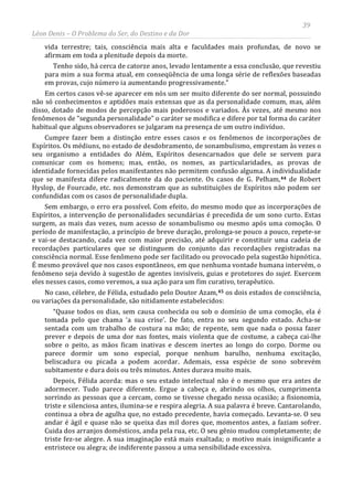 39
Léon Denis – O Problema do Ser, do Destino e da Dor
vida terrestre; tais, consciência mais alta e faculdades mais profundas, de novo se
afirmam em toda a plenitude depois da morte.
Tenho sido, há cerca de catorze anos, levado lentamente a essa conclusão, que revestiu
para mim a sua forma atual, em conseqüência de uma longa série de reflexões baseadas
em provas, cujo número ia aumentando progressivamente.”
Em certos casos vê-se aparecer em nós um ser muito diferente do ser normal, possuindo
não só conhecimentos e aptidões mais extensas que as da personalidade comum, mas, além
disso, dotado de modos de percepção mais poderosos e variados. Às vezes, até mesmo nos
fenômenos de “segunda personalidade” o caráter se modifica e difere por tal forma do caráter
habitual que alguns observadores se julgaram na presença de um outro indivíduo.
Cumpre fazer bem a distinção entre esses casos e os fenômenos de incorporações de
Espíritos. Os médiuns, no estado de desdobramento, de sonambulismo, emprestam às vezes o
seu organismo a entidades do Além, Espíritos desencarnados que dele se servem para
comunicar com os homens; mas, então, os nomes, as particularidades, as provas de
identidade fornecidas pelos manifestantes não permitem confusão alguma. A individualidade
que se manifesta difere radicalmente da do paciente. Os casos de G. Pelham,44 de Robert
Hyslop, de Fourcade, etc. nos demonstram que as substituições de Espíritos não podem ser
confundidas com os casos de personalidade dupla.
Sem embargo, o erro era possível. Com efeito, do mesmo modo que as incorporações de
Espíritos, a intervenção de personalidades secundárias é precedida de um sono curto. Estas
surgem, as mais das vezes, num acesso de sonambulismo ou mesmo após uma comoção. O
período de manifestação, a princípio de breve duração, prolonga-se pouco a pouco, repete-se
e vai-se destacando, cada vez com maior precisão, até adquirir e constituir uma cadeia de
recordações particulares que se distinguem do conjunto das recordações registradas na
consciência normal. Esse fenômeno pode ser facilitado ou provocado pela sugestão hipnótica.
É mesmo provável que nos casos espontâneos, em que nenhuma vontade humana intervém, o
fenômeno seja devido à sugestão de agentes invisíveis, guias e protetores do sujet. Exercem
eles nesses casos, como veremos, a sua ação para um fim curativo, terapêutico.
No caso, célebre, de Félida, estudado pelo Doutor Azam,45 os dois estados de consciência,
ou variações da personalidade, são nitidamente estabelecidos:
“Quase todos os dias, sem causa conhecida ou sob o domínio de uma comoção, ela é
tomada pelo que chama ‘a sua crise’. De fato, entra no seu segundo estado. Acha-se
sentada com um trabalho de costura na mão; de repente, sem que nada o possa fazer
prever e depois de uma dor nas fontes, mais violenta que de costume, a cabeça cai-lhe
sobre o peito, as mãos ficam inativas e descem inertes ao longo do corpo. Dorme ou
parece dormir um sono especial, porque nenhum barulho, nenhuma excitação,
beliscadura ou picada a podem acordar. Ademais, essa espécie de sono sobrevém
subitamente e dura dois ou três minutos. Antes durava muito mais.
Depois, Félida acorda: mas o seu estado intelectual não é o mesmo que era antes de
adormecer. Tudo parece diferente. Ergue a cabeça e, abrindo os olhos, cumprimenta
sorrindo as pessoas que a cercam, como se tivesse chegado nessa ocasião; a fisionomia,
triste e silenciosa antes, ilumina-se e respira alegria. A sua palavra é breve. Cantarolando,
continua a obra de agulha que, no estado precedente, havia começado. Levanta-se. O seu
andar é ágil e quase não se queixa das mil dores que, momentos antes, a faziam sofrer.
Cuida dos arranjos domésticos, anda pela rua, etc. O seu gênio mudou completamente; de
triste fez-se alegre. A sua imaginação está mais exaltada; o motivo mais insignificante a
entristece ou alegra; de indiferente passou a uma sensibilidade excessiva.
 