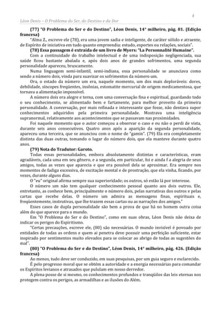 4
Léon Denis – O Problema do Ser, do Destino e da Dor
(77) “O Problema do Ser e do Destino”, Léon Denis, 14° milheiro, pág. 81. (Edição
francesa)
“Alma Z., escreve ele (78), era uma jovem sadia e inteligente, de caráter sólido e atraente,
de Espírito de iniciativa em tudo quanto empreendia: estudo, esportes ou relações, sociais”.
(78) Essa passagem é extraída de um livro de Myers: “La Personnalité Humaine”.
Com a continuidade do trabalho intelectual e de uma indisposição negligenciada, sua
saúde ficou bastante abalada e, após dois anos de grandes sofrimentos, uma segunda
personalidade apareceu, bruscamente.
Numa linguagem semi-infantil, semi-indiana, essa personalidade se anunciava como
sendo a número dois, vinda para suavizar os sofrimentos da número um.
Ora, o estado da número um era, naquele momento, um dos mais deploráveis: dores,
debilidade, síncopes freqüentes, insônias, estomatite mercurial de origem medicamentosa, que
tornava a alimentação impossível.
A número dois era alegre e terna, com uma conversação fina e espiritual, guardando todo
o seu conhecimento, se alimentado bem e fartamente, para melhor proveito da primeira
personalidade. A conversação, por mais refinada e interessante que fosse, não dentava supor
conhecimentos adquiridos pela primeira personalidade. Mostrava uma inteligência
supranormal, relativamente aos acontecimentos que se passavam nas proximidades.
Foi naquele momento que o autor começou a observar o caso e eu não o perdi de vista,
durante seis anos consecutivos. Quatro anos após a aparição da segunda personalidade,
apareceu uma terceira, que se anunciou com o nome de “gamin”. (79) Ela era completamente
distinta das duas outras, tomando o lugar do número dois, que ela manteve durante quatro
anos.
(79) Nota do Tradutor: Garoto.
Todas essas personalidades, embora absolutamente distintas e características, eram
agradáveis, cada uma em seu gênero, e a segunda, em particular, foi e ainda f a alegria de seus
amigos, todas as vezes que aparecia e que era possível dela se aproximar. Era sempre nos
momentos de fadiga excessiva, de excitação mental e de prostração, que ela vinha, ficando, por
vezes, durante alguns dias.
O “eu” original afirma sempre sua superioridade; os outros, só estão lá por interesse.
O número um não tem qualquer conhecimento pessoal quanto aos dois outros. Ele,
entretanto, as conhece bem, principalmente o número dois, pelas narrativas dos outros e pelas
cartas que recebe delas. O número um admira as mensagens finas, espirituais e,
freqüentemente, instrutivas, que lhe trazem essas cartas ou as narrações dos amigos.”
Esses casos de dupla personalidade são bem a prova de que há no homem outra coisa
além do que aparece para o mundo.
Em “O Problema do Ser e do Destino”, como em suas obras, Léon Denis não deixa de
indicar os perigos do Espiritismo.
“Certas precauções, escreve ele, (80) são necessárias. O mundo invisível é povoado por
entidades de todas as ordens e quem ai penetra deve possuir uma perfeição suficiente, estar
inspirado por sentimentos muito elevados para se colocar ao abrigo de todas as sugestões do
mal”.
(80) “O Problema do Ser e do Destino”, Léon Denis, 14° milheiro, pág. 426. (Edição
francesa)
Ao menos, tudo deve ser conduzido, em suas pesquisas, por um guia seguro e esclarecido.
É pelo progresso moral que se obtém a autoridade e a energia necessárias para comandar
os Espíritos levianos e atrasados que pululam em nosso derredor.
A plena posse de si mesmo, os conhecimentos profundos e tranqüilos das leis eternas nos
protegem contra os perigos, as armadilhas e as ilusões do Além.
 
