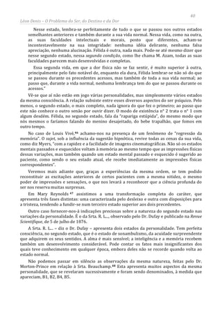 40
Léon Denis – O Problema do Ser, do Destino e da Dor
Nesse estado, lembra-se perfeitamente de tudo o que se passou nos outros estados
semelhantes anteriores e também durante a sua vida normal. Nessa vida, como na outra,
as suas faculdades intelectuais e morais, posto que diferentes, acham-se
incontestavelmente na sua integridade: nenhuma idéia delirante, nenhuma falsa
apreciação, nenhuma alucinação. Félida é outra, nada mais. Pode-se até mesmo dizer que
nesse segundo estado, nessa segunda condição, como lhe chama M. Azam, todas as suas
faculdades parecem mais desenvolvidas e completas.
Essa segunda vida, em que a dor física não se faz sentir, é muito superior à outra,
principalmente pelo fato notável de, enquanto ela dura, Félida lembrar-se não só do que
se passou durante os precedentes acessos, mas também de toda a sua vida normal; ao
passo que, durante a vida normal, nenhuma lembrança tem do que se passou durante os
acessos.”
Vê-se que aí não estão em jogo várias personalidades, mas simplesmente vários estados
da mesma consciência. A relação subsiste entre esses diversos aspectos do ser psíquico. Pelo
menos, o segundo estado, o mais completo, nada ignora do que fez o primeiro; ao passo que
este não conhece o outro senão por ouvir dizer. O modo de existência n° 2 trata o n° 1 com
algum desdém. Félida, no segundo estado, fala da “rapariga estúpida”, do mesmo modo que
nós mesmos o faríamos falando do menino desajeitado, do bebe trapalhão, que fomos em
outro tempo.
No caso de Louis Vivé,46 achamo-nos na presença de um fenômeno de “regressão da
memória”. O sujet, sob a influência da sugestão hipnótica, revive todas as cenas da sua vida,
como diz Myers, “com a rapidez e a facilidade de imagens cinematográficas. Não só os estados
mentais passados e esquecidos voltam à memória ao mesmo tempo que as impressões físicas
dessas variações, mas também quando um estado mental passado e esquecido é sugerido ao
paciente, como sendo o seu estado atual, ele recebe imediatamente as impressões físicas
correspondentes”.
Veremos mais adiante que, graças a experiências da mesma ordem, se tem podido
reconstituir as excitações anteriores de certos pacientes com a mesma nitidez, o mesmo
poder de impressões e sensações, o que nos levará a reconhecer que a ciência profunda do
ser nos reserva muitas surpresas.
Em Mary Reynolds 47 assistimos a uma transformação completa do caráter, que
apresenta três fases distintas: uma caracterizada pelo desleixo e outra com disposições para
a tristeza, tendendo a fundir-se num terceiro estado superior aos dois precedentes.
Outro caso fornecer-nos-á indicações preciosas sobre a natureza do segundo estado nas
variações da personalidade. É o da Srta. R. L..., observado pelo Dr. Dufay e publicado na Revue
Scientifique, de 5 de julho de 1876.
A Srta. R. L... – diz o Dr. Dufay – apresenta dois estados da personalidade. Tem perfeita
consciência, no segundo estado, que é o estado de sonambulismo, da acuidade surpreendente
que adquirem os seus sentidos. A alma é mais sensível; a inteligência e a memória recebem
também um desenvolvimento considerável. Pode contar os fatos mais insignificantes dos
quais teve conhecimento em qualquer época, embora deles não se recorde quando volta ao
estado normal.
Não podemos passar em silêncio as observações da mesma natureza, feitas pelo Dr.
Morton-Prince em relação à Srta. Beauchamp.48 Esta apresenta muitos aspectos da mesma
personalidade, que se revelaram sucessivamente e foram sendo denominados, à medida que
apareciam, B1, B2, B4, B5.
 
