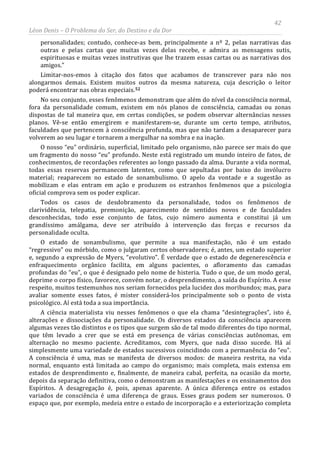 42
Léon Denis – O Problema do Ser, do Destino e da Dor
personalidades; contudo, conhece-as bem, principalmente a nº 2, pelas narrativas das
outras e pelas cartas que muitas vezes delas recebe, e admira as mensagens sutis,
espirituosas e muitas vezes instrutivas que lhe trazem essas cartas ou as narrativas dos
amigos.”
Limitar-nos-emos à citação dos fatos que acabamos de transcrever para não nos
alongarmos demais. Existem muitos outros da mesma natureza, cuja descrição o leitor
poderá encontrar nas obras especiais.52
A ciência materialista viu nesses fenômenos o que ela chama “desintegrações”, isto é,
alterações e dissociações da personalidade. Os diversos estados da consciência aparecem
algumas vezes tão distintos e os tipos que surgem são de tal modo diferentes do tipo normal,
que têm levado a crer que se está em presença de várias consciências autônomas, em
alternação no mesmo paciente. Acreditamos, com Myers, que nada disso sucede. Há aí
simplesmente uma variedade de estados sucessivos coincidindo com a permanência do “eu”.
A consciência é uma, mas se manifesta de diversos modos: de maneira restrita, na vida
normal, enquanto está limitada ao campo do organismo; mais completa, mais extensa em
estados de desprendimento e, finalmente, de maneira cabal, perfeita, na ocasião da morte,
depois da separação definitiva, como o demonstram as manifestações e os ensinamentos dos
Espíritos. A desagregação é, pois, apenas aparente. A única diferença entre os estados
variados de consciência é uma diferença de graus. Esses graus podem ser numerosos. O
espaço que, por exemplo, medeia entre o estado de incorporação e a exteriorização completa
No seu conjunto, esses fenômenos demonstram que além do nível da consciência normal,
fora da personalidade comum, existem em nós planos de consciência, camadas ou zonas
dispostas de tal maneira que, em certas condições, se podem observar alternâncias nesses
planos. Vê-se então emergirem e manifestarem-se, durante um certo tempo, atributos,
faculdades que pertencem à consciência profunda, mas que não tardam a desaparecer para
volverem ao seu lugar e tornarem a mergulhar na sombra e na inação.
O nosso “eu” ordinário, superficial, limitado pelo organismo, não parece ser mais do que
um fragmento do nosso “eu” profundo. Neste está registrado um mundo inteiro de fatos, de
conhecimentos, de recordações referentes ao longo passado da alma. Durante a vida normal,
todas essas reservas permanecem latentes, como que sepultadas por baixo do invólucro
material; reaparecem no estado de sonambulismo. O apelo da vontade e a sugestão as
mobilizam e elas entram em ação e produzem os estranhos fenômenos que a psicologia
oficial comprova sem os poder explicar.
Todos os casos de desdobramento da personalidade, todos os fenômenos de
clarividência, telepatia, premonição, aparecimento de sentidos novos e de faculdades
desconhecidas, todo esse conjunto de fatos, cujo número aumenta e constitui já um
grandíssimo amálgama, deve ser atribuído à intervenção das forças e recursos da
personalidade oculta.
O estado de sonambulismo, que permite a sua manifestação, não é um estado
“regressivo” ou mórbido, como o julgaram certos observadores; é, antes, um estado superior
e, segundo a expressão de Myers, “evolutivo”. É verdade que o estado de degenerescência e
enfraquecimento orgânico facilita, em alguns pacientes, o afloramento das camadas
profundas do “eu”, o que é designado pelo nome de histeria. Tudo o que, de um modo geral,
deprime o corpo físico, favorece, convém notar, o desprendimento, a saída do Espírito. A esse
respeito, muitos testemunhos nos seriam fornecidos pela lucidez dos moribundos; mas, para
avaliar somente esses fatos, é mister considerá-los principalmente sob o ponto de vista
psicológico. Aí está toda a sua importância.
 