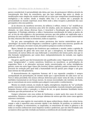 43
Léon Denis – O Problema do Ser, do Destino e da Dor
parece considerável. A personalidade não deixa, por isso, de permanecer idêntica através da
concatenação dos fatos da consciência, que um laço contínuo liga entre si, desde as
modificações mais simples do estado normal até os casos que comportam transformação da
inteligência e do caráter; desde a simples idéia fixa e os sonhos até a projeção da
personalidade no mundo espiritual, nesse Além onde a alma recupera a plenitude das suas
percepções e dos seus poderes.
Já no decurso da existência terrestre, da infância à velhice, vemos o “eu” modificar-se
incessantemente; a alma atravessa uma série de estados, anda em mudança contínua. Não
obstante, no meio dessas diversas fases, é invariável a fiscalização que exerce sobre o
organismo. A Fisiologia salientou a sábia e harmoniosa coordenação de todas as partes do
ser, as leis da vida orgânica e do mecanismo nervoso, que não podem ser explicadas sem a
presença de uma unidade central. Essa unidade soberana é a origem e a causa conservadora
da vida; relaciona-lhe todos os elementos, todos os aspectos.
Foi por uma conseqüência não menos perniciosa das teorias materialistas que os
“psicólogos” da escola oficial chegaram a considerar o gênio como uma neurose, quando ele
pode ser a utilização, em maior escala, dos poderes psíquicos ocultos no homem.
Myers, falando da categoria dos histéricos que conduzem o mundo, emite a opinião de
que “a inspiração do gênio não seria mais do que a emergência, no domínio das idéias
conscientes, de outras idéias em cuja elaboração a consciência não tomou parte, mas que se
têm formado isoladamente, por assim dizer, independentemente da vontade, nas regiões
profundas do ser”.53
Em geral, aqueles que tão levianamente são qualificados como “degenerados” são muitas
vezes “progenerados”, e nestes sensitivos, histéricos ou neuróticos, as perturbações do
organismo físico e as alterações nervosas muito caracterizadas em certas inteligências
geniais, como em outro lugar vimos (No Invisível, último capítulo), podem realmente ser um
processo de evolução pelo qual toda a humanidade terá de passar para chegar a um grau
mais intenso da vida planetária.
O desenvolvimento do organismo humano até à sua expansão completa é sempre
acompanhado de perturbações, do mesmo modo que o aparecimento de cada novo ser na
Terra é delas precedido. Em nossos esforços dolorosos para maior soma de vida, os valores
mórbidos transmutam-se em forças morais. As nossas necessidades são instintos em fusão,
que se concretizam em novos sentidos para adquirir mais poder e conhecimento.
Mesmo no estado comum, no estado de vigília, emergências, impulsos do “eu” profundo
podem remontar até às camadas exteriores da personalidade, trazendo intuições, percepções,
lampejos bruscos sobre o passado e o futuro do ser, os quais denotam faculdades muito
extensas, que não pertencem ao “eu” normal.
Cumpre relacionar com essa ordem de fenômenos a maior parte dos casos de escrita
automática. Dizemos a maior parte, porque sabemos de outros que têm como causa agentes
externos e invisíveis.
Há em nós uma espécie de reservatório de águas subterrâneas, donde, em certas horas,
rompe e sobe à superfície uma corrente rápida e em ebulição. Os profetas, os mártires de
todas as religiões, os missionários, os inspirados, os entusiastas de todos os gêneros e de
todas as escolas conheceram esses impulsos surdos e poderosos, que nos têm brindado com
as maiores obras que hão revelado aos homens a existência de um mundo superior.
 