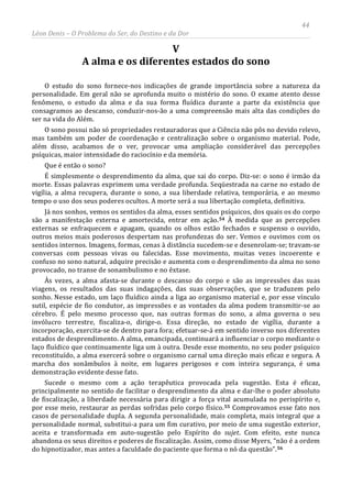 44
Léon Denis – O Problema do Ser, do Destino e da Dor
V
A alma e os diferentes estados do sono
O estudo do sono fornece-nos indicações de grande importância sobre a natureza da
personalidade. Em geral não se aprofunda muito o mistério do sono. O exame atento desse
fenômeno, o estudo da alma e da sua forma fluídica durante a parte da existência que
consagramos ao descanso, conduzir-nos-ão a uma compreensão mais alta das condições do
ser na vida do Além.
O sono possui não só propriedades restauradoras que a Ciência não pôs no devido relevo,
mas também um poder de coordenação e centralização sobre o organismo material. Pode,
além disso, acabamos de o ver, provocar uma ampliação considerável das percepções
psíquicas, maior intensidade do raciocínio e da memória.
Que é então o sono?
É simplesmente o desprendimento da alma, que sai do corpo. Diz-se: o sono é irmão da
morte. Essas palavras exprimem uma verdade profunda. Seqüestrada na carne no estado de
vigília, a alma recupera, durante o sono, a sua liberdade relativa, temporária, e ao mesmo
tempo o uso dos seus poderes ocultos. A morte será a sua libertação completa, definitiva.
Já nos sonhos, vemos os sentidos da alma, esses sentidos psíquicos, dos quais os do corpo
são a manifestação externa e amortecida, entrar em ação.54 À medida que as percepções
externas se enfraquecem e apagam, quando os olhos estão fechados e suspenso o ouvido,
outros meios mais poderosos despertam nas profundezas do ser. Vemos e ouvimos com os
sentidos internos. Imagens, formas, cenas à distância sucedem-se e desenrolam-se; travam-se
conversas com pessoas vivas ou falecidas. Esse movimento, muitas vezes incoerente e
confuso no sono natural, adquire precisão e aumenta com o desprendimento da alma no sono
provocado, no transe de sonambulismo e no êxtase.
Às vezes, a alma afasta-se durante o descanso do corpo e são as impressões das suas
viagens, os resultados das suas indagações, das suas observações, que se traduzem pelo
sonho. Nesse estado, um laço fluídico ainda a liga ao organismo material e, por esse vínculo
sutil, espécie de fio condutor, as impressões e as vontades da alma podem transmitir-se ao
cérebro. É pelo mesmo processo que, nas outras formas do sono, a alma governa o seu
invólucro terrestre, fiscaliza-o, dirige-o. Essa direção, no estado de vigília, durante a
incorporação, exercita-se de dentro para fora; efetuar-se-á em sentido inverso nos diferentes
estados de desprendimento. A alma, emancipada, continuará a influenciar o corpo mediante o
laço fluídico que continuamente liga um à outra. Desde esse momento, no seu poder psíquico
reconstituído, a alma exercerá sobre o organismo carnal uma direção mais eficaz e segura. A
marcha dos sonâmbulos à noite, em lugares perigosos e com inteira segurança, é uma
demonstração evidente desse fato.
Sucede o mesmo com a ação terapêutica provocada pela sugestão. Esta é eficaz,
principalmente no sentido de facilitar o desprendimento da alma e dar-lhe o poder absoluto
de fiscalização, a liberdade necessária para dirigir a força vital acumulada no perispírito e,
por esse meio, restaurar as perdas sofridas pelo corpo físico.55 Comprovamos esse fato nos
casos de personalidade dupla. A segunda personalidade, mais completa, mais integral que a
personalidade normal, substitui-a para um fim curativo, por meio de uma sugestão exterior,
aceita e transformada em auto-sugestão pelo Espírito do sujet. Com efeito, este nunca
abandona os seus direitos e poderes de fiscalização. Assim, como disse Myers, “não é a ordem
do hipnotizador, mas antes a faculdade do paciente que forma o nó da questão”.56
 