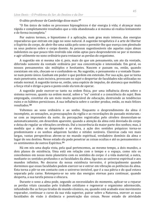 45
Léon Denis – O Problema do Ser, do Destino e da Dor
O sábio professor de Cambridge disse mais:57
“O fim único de todos os processos hipnogênicos é dar energia à vida; é alcançar mais
rápida e completamente resultados que a vida abandonada a si mesma só realiza lentamente
e de forma incompleta.”
Por outros termos, o hipnotismo é a aplicação, num grau mais intenso, das energias
reparadoras que entram em jogo no sono natural. A sugestão terapêutica é a arte de libertar
o Espírito do corpo, de abrir-lhe uma saída pelo sono e permitir-lhe que exerça com plenitude
os seus poderes sobre o corpo doente. As pessoas sugestionáveis são aquelas cujas almas
indolentes ou que pouco têm evolvido não estão aptas para desprenderem-se por si mesmas
e agir utilmente no sono ordinário para restaurar as perdas do organismo.
A sugestão em si mesma não é, pois, mais do que um pensamento, um ato da vontade,
diferindo somente da vontade ordinária por sua concentração e intensidade. Em geral, os
nossos pensamentos são múltiplos e hesitantes. Nascem e passam ou, então, quando
coexistam em nós, chocam-se e confundem-se. Na sugestão, o pensamento e a vontade fixam-
se num ponto único. Ganham em poder o que perdem em extensão. Por sua ação, que se torna
mais penetrante, mais incisiva, provocam no sujet o despertar de faculdades não utilizadas no
estado normal. A sugestão torna-se, então, uma espécie de impulso, de alavanca que mobiliza
a força vital e dirige-a para o ponto onde ela tem de operar.
A sugestão pode exercer-se tanto na ordem física, por uma influência direta sobre o
sistema nervoso, quanto na ordem moral, sobre o “eu” central e a consciência do sujet. Bem
empregada, constitui ela um meio muito apreciável de educação, destruindo as tendências
ruins e os hábitos perniciosos. A sua influência sobre o caráter produz, então, os mais felizes
resultados.58
Voltemos ao sono ordinário e ao sonho. Enquanto o desprendimento da alma é
incompleto, as sensações, as preocupações da vigília e as recordações do passado misturam.-
se com as impressões da noite. As percepções registradas pelo cérebro desenrolam-se
automaticamente, em desordem aparente, quando a atenção da alma está desviada do corpo
e deixa de regular as vibrações cerebrais. Daí a incoerência da maior parte dos sonhos; mas, à
medida que a alma se desprende e se eleva, a ação dos sentidos psíquicos torna-se
predominante e os sonhos adquirem lucidez e nitidez notáveis. Clareiras cada vez mais
largas, vastas perspectivas abrem-se no mundo espiritual, verdadeiro domínio da alma e
lugar do seu destino. Nesse estado ela pode penetrar as coisas ocultas e até os pensamentos e
os sentimentos de outros Espíritos.59
Durante o sono a alma pode, segundo as necessidades do momento, aplicar-se a reparar
as perdas vitais causadas pelo trabalho cotidiano e regenerar o organismo adormecido,
infundindo-lhe as forças tiradas do mundo cósmico, ou, quando está acabado esse movimento
reparador, continuar o curso da sua vida superior, pairar sobre a Natureza, exercer as suas
faculdades de visão à distância e penetração das coisas. Nesse estado de atividade
Há em nós uma dupla vista, pela qual pertencemos, ao mesmo tempo, a dois mundos, a
dois planos de existência. Uma está em relação com o tempo e o espaço, como nós os
concebemos em nosso meio planetário com os sentidos do corpo: é a vida material; a outra,
mediante os sentidos profundos e as faculdades da alma, liga-nos ao universo espiritual e aos
mundos infinitos. No decurso da nossa existência terrestre, é principalmente quando
dormimos que essas faculdades podem exercer-se e entrar em vibração as potências da alma.
Esta torna a pôr-se em contacto com o universo invisível, que é a sua pátria e do qual estava
separada pela carne. Retempera-se no seio das energias eternas para continuar, quando
desperta, a sua tarefa penosa e obscura.
 