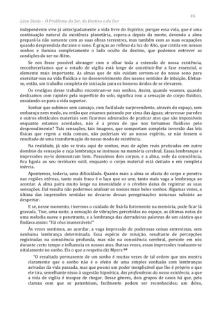 46
Léon Denis – O Problema do Ser, do Destino e da Dor
independente vive já antecipadamente a vida livre do Espírito; porque essa vida, que é uma
continuação natural da existência planetária, espera-a depois da morte, devendo a alma
prepará-la não somente com as suas obras terrestres, mas também com as suas ocupações
quando desprendida durante o sono. É graças ao reflexo da luz do Alto, que cintila em nossos
sonhos e ilumina completamente o lado oculto do destino, que podemos entrever as
condições do ser no Além.
Se nos fosse possível abranger com o olhar toda a extensão de nossa existência,
reconheceríamos que o estado de vigília está longe de constituir-lhe a fase essencial, o
elemento mais importante. As almas que de nós cuidam servem-se do nosso sono para
exercitar-nos na vida fluídica e no desenvolvimento dos nossos sentidos de intuição. Efetua-
se, então, um trabalho completo de iniciação para os homens ávidos de se elevarem.
Os vestígios desse trabalho encontram-se nos sonhos. Assim, quando voamos, quando
deslizamos com rapidez pela superfície do solo, significa isso a sensação do corpo fluídico,
ensaiando-se para a vida superior.
Sonhar que subimos sem cansaço, com facilidade surpreendente, através do espaço, sem
embaraço nem medo, ou então que estamos pairando por cima das águas; atravessar paredes
e outros obstáculos materiais sem ficarmos admirados de praticar atos que são impossíveis
enquanto estamos acordados, não é a prova de que nos tornamos fluídicos pelo
desprendimento? Tais sensações, tais imagens, que comportam completa inversão das leis
físicas que regem a vida comum, não poderiam vir ao nosso espírito, se não fossem o
resultado de uma transformação do nosso modo de existência.
Na realidade, já não se trata aqui de sonhos, mas de ações reais praticadas em outro
domínio da sensação e cuja lembrança se insinuou na memória cerebral. Essas lembranças e
impressões no-lo demonstram bem. Possuímos dois corpos, e a alma, sede da consciência,
fica ligada ao seu invólucro sutil, enquanto o corpo material está deitado e em completa
inércia.
Apontemos, todavia, uma dificuldade. Quanto mais a alma se afasta do corpo e penetra
nas regiões etéreas, tanto mais fraco é o laço que os une, tanto mais vaga a lembrança ao
acordar. A alma paira muito longe na imensidade e o cérebro deixa de registrar as suas
sensações. Daí resulta não podermos analisar os nossos mais belos sonhos. Algumas vezes, a
última das impressões sentidas no decurso dessas peregrinações noturnas subsiste ao
despertar.
E se, nesse momento, tivermos o cuidado de fixá-la fortemente na memória, pode ficar lá
gravada. Tive, uma noite, a sensação de vibrações percebidas no espaço, as últimas notas de
uma melodia suave e penetrante, e a lembrança das derradeiras palavras de um cântico que
findava assim: “Há céus inumeráveis!”
Às vezes sentimos, ao acordar, a vaga impressão de poderosas coisas entrevistas, sem
nenhuma lembrança determinada. Essa espécie de intuição, resultante de percepções
registradas na consciência profunda, mas não na consciência cerebral, persiste em nós
durante certo tempo e influencia os nossos atos. Outras vezes, essas impressões traduzem-se
nitidamente no sonho. Eis o que a respeito diz Myers:60
“O resultado permanente de um sonho é muitas vezes de tal ordem que nos mostra
claramente que o sonho não é o efeito de uma simples confusão com lembranças
avivadas da vida passada, mas que possui um poder inexplicável que lhe é próprio e que
ele tira, semelhante nisso à sugestão hipnótica, das profundezas da nossa existência, a que
a vida de vigília é incapaz de chegar. Desse gênero, dois grupos de casos há que, pela
clareza com que se patenteiam, facilmente podem ser reconhecidos; um deles,
 