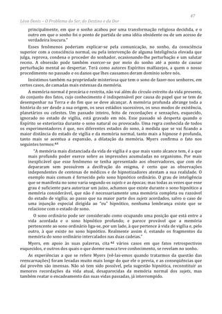47
Léon Denis – O Problema do Ser, do Destino e da Dor
principalmente, em que o sonho acabou por uma transformação religiosa decidida, e o
outro em que o sonho foi o ponto de partida de uma idéia obsidente ou de um acesso de
verdadeira loucura.”
Esses fenômenos poderiam explicar-se pela comunicação, no sonho, da consciência
superior com a consciência normal, ou pela intervenção de alguma Inteligência elevada que
julga, reprova, condena o proceder do sonhador, ocasionando-lhe perturbação e um salutar
receio. A obsessão pode também exercer-se por meio do sonho até a ponto de causar
perturbação mental ao despertar. Terá como autores Espíritos malfazejos, a quem o nosso
procedimento no passado e os danos que lhes causamos deram domínio sobre nós.
Insistimos também na propriedade misteriosa que tem o sono de fazer-nos senhores, em
certos casos, de camadas mais extensas da memória.
A memória normal é precária e restrita, não vai além do círculo estreito da vida presente,
do conjunto dos fatos, cujo conhecimento é indispensável por causa do papel que se tem de
desempenhar na Terra e do fim que se deve alcançar. A memória profunda abrange toda a
história do ser desde a sua origem, os seus estádios sucessivos, os seus modos de existência,
planetários ou celestes. Um passado inteiro, feito de recordações e sensações, esquecido,
ignorado no estado de vigília, está gravado em nós. Esse passado só desperta quando o
Espírito se exterioriza durante o sono natural ou provocado. Uma regra conhecida de todos
os experimentadores é que, nos diferentes estados do sono, à medida que se vai ficando a
maior distância do estado de vigília e da memória normal, tanto mais a hipnose é profunda,
tanto mais se acentua a expansão, a dilatação da memória. Myers confirma o fato nos
seguintes termos:61
“A memória mais distanciada da vida de vigília é a que mais vasto alcance tem, é a que
mais profundo poder exerce sobre as impressões acumuladas no organismo. Por mais
inexplicável que esse fenômeno se tenha apresentado aos observadores, que com ele
depararam sem possuírem a decifração do enigma, é certo que as observações
independentes de centenas de médicos e de hipnotizadores atestam a sua realidade. O
exemplo mais comum é fornecido pelo sono hipnótico ordinário. O grau de inteligência
que se manifesta no sono varia segundo os sujets e as épocas; mas todas as vezes que esse
grau é suficiente para autorizar um juízo, achamos que existe durante o sono hipnótico a
memória considerável, que não é necessariamente uma memória completa ou razoável
do estado de vigília; ao passo que na maior parte dos sujets acordados, salvo o caso de
uma injunção especial dirigida ao “eu” hipnótico, nenhuma lembrança existe que se
relacione com o estado de sono.
O sono ordinário pode ser considerado como ocupando uma posição que está entre a
vida acordada e o sono hipnótico profundo; e parece provável que a memória
pertencente ao sono ordinário liga-se, por um lado, à que pertence à vida de vigília e, pelo
outro, à que existe no sono hipnótico. Realmente assim é, estando os fragmentos da
memória do sono ordinário intercalados nas duas cadeias.”
Myers, em apoio às suas palavras, cita 62 vários casos em que fatos retrospectivos
esquecidos, e outros dos quais o que dorme nunca teve conhecimento, se revelam no sonho.
As experiências a que se refere Myers (vê-las-emos quando tratarmos da questão das
reencarnações) foram levadas muito mais longe do que ele o previa, e as conseqüências que
daí provêm são imensas. Não só tem sido possível, pela sugestão hipnótica, reconstituir as
menores recordações da vida atual, desaparecidas da memória normal dos sujets, mas
também reatar o encadeamento das suas vidas passadas, já interrompido.
 