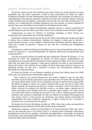 48
Léon Denis – O Problema do Ser, do Destino e da Dor
Ao mesmo tempo em que uma memória mais vasta e mais rica, vemos aparecer no sono
faculdades que são muito superiores a todas as que desfrutamos no estado de vigília.
Problemas estudados em vão, abandonados como insolúveis, são resolvidos no sonho ou no
sonambulismo; obras geniais, operações estéticas da ordem mais elevada, poemas, sinfonias
e hinos fúnebres são concebidos e executados. Há em tudo isso uma obra exclusiva do “eu”
superior ou a colaboração de entidades espirituais que vêm inspirar os nossos trabalhos? É
provável que esses dois fatores intervenham nos fenômenos dessa ordem.
Myers cita o caso de Agassiz descobrindo, enquanto dormia, o arranjo esquelético de
ossadas dispersas que ele tentara, por várias vezes e sem resultado, acertar durante a vigília.
Lembraremos os casos de Voltaire, La Fontaine, Coleridge, S. Bach, Tartini, etc.,
executando obras importantes em condições análogas.63
Finalmente, importa mencionar uma forma de sonhos cuja explicação escapou até agora
à Ciência. São os sonhos premonitórios, complexo de imagens e visões que se referem a
acontecimentos futuros e cuja exatidão é ulteriormente verificada. Parecem indicar que a
alma tem o poder de penetrar o futuro ou que este lhe é revelado por inteligências
superiores.
Assinalemos o sonho da Duquesa de Hamilton, que viu com antecipação de quinze dias a
morte do Conde de L... com particularidades de natureza íntima que acompanharam esse
acontecimento.64
Um fato da mesma natureza foi publicado pelo Progressive Thinker de Chicago, a 1.° de
novembro de 1913. Um magistrado de Hauser, M. Reed, morreu imediatamente, em
conseqüência de uma guinada do automóvel em que viajava. Seu filho, de 10 anos de idade,
tinha tido, por duas vezes seguidas, a visão dessa catástrofe em todos os seus pormenores.
Apesar dos avisos e das súplicas de sua mulher, M. Reed achou que não devia renunciar ao
projetado passeio, em que veio a encontrar a morte, nas circunstâncias idênticas às
percebidas no sonho da criança.
M. Henri de Parville, no seu folhetim científico do Journal des Débats (maio de 1904)
refere um, caso afiançado por testemunhos dignos de fé:
“Uma senhora, cujo marido desapareceu sem deixar vestígios e que ela não pôde
descobrir apesar de todas as pesquisas a que procedeu, teve um sonho. Um cãozinho, que
por muito tempo havia vivido na sua companhia, mas que o marido levara, aparece-lhe,
dá latidos de alegria e cobre-a de carícias. Instala-se-lhe ao pé, não tira os olhos dela;
depois, passado um momento, levanta-se e começa a arranhar a porta. Está feita a sua
visita e precisa ir-se embora. Ela abre-lhe a porta e, no sonho, segue o animal, que se
afasta, correndo; corre também atrás dele e, passado algum tempo, o vê entrar numa
casa, cujo andar térreo é ocupado por um café. A rua, a casa e o bairro gravam-se-lhe na
memória, que conserva a recordação de tudo isso depois de acordada. Preocupada com
esse sonho, conta-o a três pessoas da vizinhança, que depois deram testemunho da
autenticidade dos fatos. Decide-se, finalmente, a seguir a pista do cão e encontra o
marido na rua e na casa que vira em sonho.”
Os Annales des Sciences Psychiques, de julho de 1905, citava dois sonhos premonitórios
acompanhados de circunstâncias que lhe dão caráter muito comovente.
Finalmente, achamos na Revue de Psychologie de la Suisse Romande, 1905, pág. 379, o
caso de um mancebo que se via muitas vezes a si mesmo numa alucinação autoscópica,
precipitado do cimo de um rochedo e estendido, ensangüentado e contundido, no fundo de
um barranco. Essa premonição fatal realizou-se, ponto por ponto, a 10 de julho de 1904, no
monte du Salève, perto de Genebra.
 