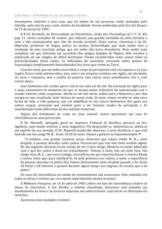 50
Léon Denis – O Problema do Ser, do Destino e da Dor
documentos relativos a esse caso, que foi objeto de um processo, estão assinados pelo
tabelião, pelo juiz de paz e pelo síndico da localidade. Foram publicadas pelo Eco del Sangro,
de 15 de março de 1905.
O Prof. Newbold, da Universidade da Pensilvânia, relata nos Proceedings of S. P. R., XII,
pág. 11, vários exemplos de sonhos, que indicam uma grande atividade da alma durante o
sono e dão ensinamentos que vêm do mundo invisível. Entre outros, citaremos o do Dr.
Hilprecht, professor de língua assíria na mesma Universidade, que num sonho teve a
revelação de uma inscrição antiga, que até então não havia descoberto. Num sonho mais
complexo, em que intervém um sacerdote dos antigos templos de Nippur, dele recebeu a
explicação de um enigma de difícil decifração. Foram reconhecidas como exatas todas as
particularidades desse sonho. As indicações do sacerdote versavam sobre pontos de
Arqueologia completamente desconhecidos dos seres que vivem na Terra.
Convém notar que em todos esses fatos o corpo do percipiente está em repouso e os seus
órgãos físicos estão adormecidos; mas, nele o ser psíquico continua em vigília, em atividade;
vê, ouve e comunica, sem o auxílio da palavra, com outros seres semelhantes, isto é, com
outras almas.
Esse fenômeno tem caráter geral e dá-se em cada um de nós. Na transição da vigília para
o sono, exatamente no momento em que os nossos meios ordinários de comunicação com o
mundo exterior estão suspensos, abrem-se em nós novas saídas para a Natureza e por elas
escapa-se uma irradiação mais intensa da nossa visão. Já nisso vemos revelar-se uma nova
forma de vida, a vida psíquica, que vai amplificar-se nos outros fenômenos dos quais nos
vamos ocupar, provando que existem para o ser humano modos de percepção e de
manifestação muito diferentes do dos sentidos materiais.
Depois dos fenômenos de visão no sono natural, vamos apresentar um caso de
clarividência no sono provocado.
O Dr. Maxwell, advogado geral no Supremo Tribunal de Bordéus, provoca na Sra.
Agullana, sujet muito sensível, o sono magnético. Ela desprende-se, exterioriza-se, afasta-se
em espírito da sua morada. O Dr. Maxwell manda-lhe observar, a certa distância, o que está
fazendo um seu amigo M. B... Eram 10:20 da noite. Damos a palavra ao experimentador:66
“A médium, com grande surpresa nossa, disse-nos que estava vendo M. B..., meio
despido, a passear descalço sobre pedra. Pareceu-me que isso não tinha sentido algum.
No dia seguinte ofereceu-se-me ensejo de ver o meu amigo. Mostrou-se muito admirado
com o que lhe contei e disse-me textualmente: “Ontem, à noite, não me senti bem. Um
amigo meu, M. S..., que mora comigo, aconselhou-me que experimentasse o sistema Kneip
e instou tanto que, para satisfazê-lo, fiz pela primeira vez, ontem, à noite, a experiência
de passear descalço na pedra fria. Estava efetivamente meio despido quando a fiz. Eram
10 horas e 20 minutos e passeei durante algum tempo nos degraus da escada, que é de
pedra.”
Os casos de clarividência no estado de sonambulismo são numerosos. Vêm relatados em
todas as obras e revistas que se ocupam especialmente desses assuntos.
A Médecine Française, de 16 de abril de 1906, refere um fato de clarividência relativo às
minas de Courrières. A Sra. Berthe, a vidente consultada, descreveu com exatidão um
desabamento na mina e as torturas impostas aos sobreviventes, cuja morte ou libertação ela
anunciou.
Ajuntemos dois exemplos recentes:
 