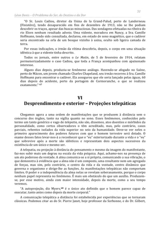 51
Léon Denis – O Problema do Ser, do Destino e da Dor
“O Sr. Louis Cadiou, diretor da Usina de la Grand-Palud, perto de Landerneau
(Finistère), tendo desaparecido em fins de dezembro de 1913, não se lhe podiam
descobrir os traços, apesar das buscas minuciosas. Das sondagens efetuadas na ribeira do
rio Elorn nenhum resultado adveio. Uma vidente, moradora em Nancy, a Sra. Camille
Hoffmann, tendo sido consultada, declarou, em estado de sono magnético, que o cadáver
seria encontrado na orla de um bosque vizinho à usina, oculto sob ligeira camada de
terra.
Por essas indicações, o irmão da vítima descobriu, depois, o corpo em uma situação
idêntica à que a vidente tinha descrito.
Todos os jornais, entre outros o Le Matin, de 5 de fevereiro de 1914, relatam
pormenorizadamente o caso Cadiou, que toda a França acompanhou com apaixonado
interesse.
Alguns dias depois, produziu-se fenômeno análogo. Havendo-se afogado no Saóne,
perto de Màcon, um jovem chamado Charles Chapeland, seu irmão recorreu à Sra. Camille
Hoffmann para encontrar o cadáver. Ela assegurou que ele seria lançado pelas águas, 60
dias depois do acidente, perto da portagem de Cormoranche, o que se realizou
exatamente.” 67
VI
Desprendimento e exterior – Projeções telepáticas
Chegamos agora a uma ordem de manifestações que se produzem à distância sem o
concurso dos órgãos, tanto na vigília quanto no sono. Esses fenômenos, conhecidos pelo
termo um tanto genérico e vago de telepatia, não são, dissemos, atos doentios e mórbidos da
personalidade, como certos observadores o têm acreditado, mas, pelo contrário, casos
parciais, rebentos isolados da vida superior no seio da humanidade. Deve-se ver neles o
primeiro aparecimento dos poderes futuros com que o homem terrestre será dotado. O
exame desses fatos levar-nos-á a reconhecer que o “eu” exteriorizado durante a vida e o “eu”
que sobrevive após a morte são idênticos e representam dois aspectos sucessivos da
existência de um único e mesmo ser.
A telepatia, ou projeção à distância do pensamento e mesmo da imagem do manifestante,
faz-nos subir mais um degrau na escala da vida psíquica. Aqui, achamo-nos na presença de
um ato poderoso da vontade. A alma comunica-se a si própria, comunicando a sua vibração, o
que demonstra à evidência que a alma não é um composto, uma resultante nem um agregado
de forças, mas sim, pelo contrário, o centro da vida e da vontade, centro dinâmico que
governa o organismo e dirige-lhe as funções. As manifestações telepáticas não comportam
limites. O poder e a independência da alma nelas se revelam soberanamente, porque o corpo
nenhum papel representa no fenômeno. É mais um obstáculo do que um auxílio. Produzem-
se, por esse motivo, ainda com maior intensidade, depois da morte, como a seu tempo
veremos.
“A autoprojeção, diz Myers,68
A comunicação telepática a distância foi estabelecida por experiências que se tornaram
clássicas. Podemos citar as do Sr. Pierre Janet, hoje professor da Sorbonne, e do Dr. Gilbert,
é o único ato definido que o homem parece capaz de
executar, tanto antes como depois da morte corporal.”
 