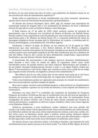 52
Léon Denis – O Problema do Ser, do Destino e da Dor
do Havre, no seu sujet Léonie que eles, de noite, a um quilômetro de distância, fazem vir ao
seu encontro por meio de chamamentos sugestivos.69
Desde então as experiências se foram multiplicando com êxito constante. Apontemos
apenas vários casos de transmissão de pensamento a grande distância.
Os Annales des Sciences Psychiques, Paris, 1891, pág. 26, relatam uma experiência de
transmissão mental de imagem, feita a 171 quilômetros de distância, de Paris a Ribemont
(Aisne). Os operadores eram os Senhores Debaux e Léon Hennique.
O Daily Express, de 17 de julho de 1903, refere notáveis ensaios de permuta de
pensamentos, que se efetuaram nos escritórios da Review of Reviews, em Norfolk Street,
Strand, Londres. Essas experiências eram fiscalizadas por uma comissão de seis membros, da
qual faziam parte o Dr. Wallace, de Harley Street, 39, e o eminente publicista W. Stead. As
mensagens telepáticas foram enviadas pelo Sr. Richardson, de Londres, e recebidas pelo Sr.
Franck, de Nottingham, a uma distância de 110 milhas inglesas.
Finalmente, o Banner of Light, de Boston, no seu número de 12 de agosto de 1905,
informa-nos que uma americana, a Sra. Burton Johnson, de Des Moines, conquistou
recentemente o recorde nesse gênero de transmissão. Sentada no seu quarto do Hotel Vitória,
recebeu quatro vezes mensagens telepáticas de Palo Alto (Califórnia), que fica a distância de
três mil milhas. Trata-se, diz o jornal, de fatos devidamente comprovados, rigorosamente
fiscalizados e que não deixam subsistir dúvida alguma.
A transmissão dos pensamentos e das imagens opera-se, dissemos, indistintamente,
tanto durante o sono, como no estado de vigília. Já expusemos vários casos; serão
encontrados outros, em grande número, nas obras especiais. Mencionemos, por exemplo, o
de um médico chamado telepaticamente durante a noite e o de Agnés Paquet, citados por
Myers.70 Acrescentemos o caso da Sra. Elgee, que, estando no Cairo, teve a visão de um amigo
que, naquele mesmo momento, em Inglaterra, pensava nela ardentemente.71
“Nos últimos dias da sua vida, minha mãe via-me muitas vezes junto de si, em Tours,
conquanto eu andasse então muito longe dali, em viagem pelo oriente da França.”
Todos esses fenômenos podem ser explicados pela projeção da vontade do manifestante,
que evoca no percipiente a própria imagem do agente.
Nos casos a seguir, veremos a personalidade psíquica, a alma, destacar-se completamente
do invólucro corpóreo e aparecer na sua forma de fantasma. A esse respeito são inúmeros os
testemunhos.
Relatamos em outra obra 72
No número desses casos devemos incluir o da Senhora Hawkins, cujo fantasma foi visto
simultaneamente por quatro pessoas e do mesmo modo;
os resultados dos inquéritos da Sociedade de Pesquisas
Psíquicas, de Londres. Permitiram eles que se recolhessem cerca de mil casos de aparições, à
distância, de pessoas vivas, apoiados por atestados de alto valor. Os testemunhos foram
consignados em muitos volumes, sob a forma de autos. Foram assinados por homens de
ciência pertencentes a academias ou diversos corpos científicos. Entre esses nomes figuram
os de Gladstone, Balfour, etc.
Atribui-se, geralmente, a esses fenômenos, caráter subjetivo; mas essa opinião não
resiste a um exame atento. Certas aparições foram vistas sucessivamente, por várias pessoas,
nos diferentes andares de uma casa; outras impressionaram animais, como cães, cavalos, etc.
Em certos casos, os fantasmas atuam sobre a matéria, abrem portas, deslocam objetos,
deixam indícios no pó que cobre os móveis; ouvem-se vozes, que dão informações a respeito
de fatos ignorados, sendo mais tarde essas informações reconhecidas como exatas.
73 as visões de Mac-Alpine, de Carrol,
 