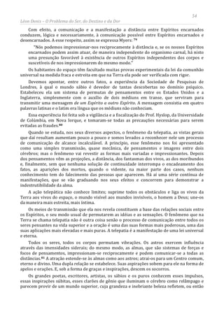 54
Léon Denis – O Problema do Ser, do Destino e da Dor
Com efeito, a comunicação e a manifestação a distância entre Espíritos encarnados
conduzem, lógica e necessariamente, à comunicação possível entre Espíritos encarnados e
desencarnados. A esse respeito, assim se expressa Myers: 79
“Nós podemos impressionar-nos reciprocamente à distância e, se os nossos Espíritos
encarnados podem assim atuar, de maneira independente do organismo carnal, há nisto
uma presunção favorável à existência de outros Espíritos independentes dos corpos e
suscetíveis de nos impressionarem do mesmo modo.”
Os habitantes do espaço têm facultado muitas provas experimentais da lei da comunhão
universal na medida fraca e estreita em que na Terra ela pode ser verificada com rigor.
Devemos apontar, entre outros fatos, a experiência da Sociedade de Pesquisas de
Londres, à qual o mundo sábio é devedor de tantas descobertas no domínio psíquico.
Estabeleceu ela um sistema de permutas de pensamentos entre os Estados Unidos e a
Inglaterra, simplesmente com o auxílio de dois médiuns em transe, que serviram para
transmitir uma mensagem de um Espírito a outro Espírito. A mensagem consistia em quatro
palavras latinas e o latim era língua que os médiuns não conheciam.
Essa experiência foi feita sob a vigilância e a fiscalização do Prof. Hyslop, da Universidade
de Colúmbia, em Nova Iorque, e tomaram-se todas as precauções necessárias para serem
evitadas as fraudes.80
Quando se estuda, nos seus diversos aspectos, o fenômeno da telepatia, as vistas gerais
que daí resultam aumentam pouco a pouco e somos levados a reconhecer nele um processo
de comunicação de alcance incalculável. A princípio, esse fenômeno nos foi apresentado
como uma simples transmissão, quase mecânica, de pensamentos e imagens entre dois
cérebros; mas o fenômeno vai revestir as formas mais variadas e impressionantes. Depois
dos pensamentos vêm as projeções, a distância, dos fantasmas dos vivos, as dos moribundos
e, finalmente, sem que nenhuma solução de continuidade interrompa o encadeamento dos
fatos, as aparições dos mortos, quando o vidente, na maior parte dos casos, nenhum
conhecimento tem do falecimento das pessoas que aparecem. Há aí uma série contínua de
manifestações, que se vão graduando nos seus efeitos e concorrem para demonstrar a
indestrutibilidade da alma.
A ação telepática não conhece limites; suprime todos os obstáculos e liga os vivos da
Terra aos vivos do espaço, o mundo visível aos mundos invisíveis, o homem a Deus; une-os
da maneira mais estreita, mais íntima.
Os meios de transmissão que ela nos revela constituem a base das relações sociais entre
os Espíritos, o seu modo usual de permutarem as idéias e as sensações. O fenômeno que na
Terra se chama telepatia não é outra coisa senão o processo de comunicação entre todos os
seres pensantes na vida superior e a oração é uma das suas formas mais poderosas, uma das
suas aplicações mais elevadas e mais puras. A telepatia é a manifestação de uma lei universal
e eterna.
Todos os seres, todos os corpos permutam vibrações. Os astros exercem influência
através das imensidades siderais; do mesmo modo, as almas, que são sistemas de forças e
focos de pensamentos, impressionam-se reciprocamente e podem comunicar-se a todas as
distâncias.81
Os grandes poetas, escritores, artistas, os sábios e os puros conhecem esses impulsos,
essas inspirações súbitas, esses clarões de gênio que iluminam o cérebro como relâmpago e
parecem provir de um mundo superior, cuja grandeza e inebriante beleza refletem, ou então
A atração estende-se às almas como aos astros; atrai-os para um Centro comum,
eterno e divino. Uma dupla relação se estabelece. Suas aspirações sobem para ele na forma de
apelos e orações. E, sob a forma de graças e inspirações, descem os socorros.
 