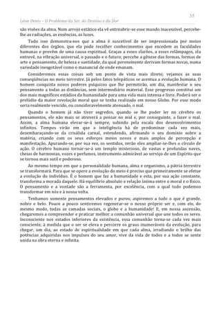 55
Léon Denis – O Problema do Ser, do Destino e da Dor
são visões da alma. Num arrojo extático ela vê entreabrir-se esse mundo inacessível, percebe-
lhe as radiações, as essências, as luzes.
Tudo isso demonstra-nos que a alma é suscetível de ser impressionada por meios
diferentes dos órgãos, que ela pode recolher conhecimentos que excedem as faculdades
humanas e provêm de uma causa espiritual. Graças a esses clarões, a esses relâmpagos, ela
entrevê, na vibração universal, o passado e o futuro; percebe a gênese das formas, formas de
arte e pensamento, de beleza e santidade, da qual perenemente derivam formas novas, numa
variedade inesgotável como o manancial de onde emanam.
Consideremos essas coisas sob um ponto de vista mais direto; vejamos as suas
conseqüências no meio terrestre. Já pelos fatos telepáticos se acentua a evolução humana. O
homem conquista novos poderes psíquicos que lhe permitirão, um dia, manifestar o seu
pensamento a todas as distâncias, sem intermediário material. Esse progresso constitui um
dos mais magníficos estádios da humanidade para uma vida mais intensa e livre. Poderá ser o
prelúdio da maior revolução moral que se tenha realizado em nosso Globo. Por esse modo
seria realmente vencido, ou consideravelmente atenuado, o mal.
Quando o homem já não tiver segredos, quando se lhe puder ler no cérebro os
pensamentos, ele não mais se atreverá a pensar no mal e, por conseguinte, a fazer o mal.
Assim, a alma humana elevar-se-á sempre, subindo pela escala dos desenvolvimentos
infinitos. Tempos virão em que a inteligência há de predominar cada vez mais,
desembaraçando-se da crisálida carnal, estendendo, afirmando o seu domínio sobre a
matéria, criando com os seus esforços meios novos e mais amplos de percepção e
manifestação. Apurando-se, por sua vez, os sentidos, verão eles ampliar-se-lhes o círculo de
ação. O cérebro humano tornar-se-á um templo misterioso, de vastas e profundas naves,
cheias de harmonias, vozes e perfumes, instrumento admirável ao serviço de um Espírito que
se tornou mais sutil e poderoso.
Ao mesmo tempo em que a personalidade humana, alma e organismo, a pátria terrestre
se transformará. Para que se opere a evolução do meio é preciso que primeiramente se efetue
a evolução do indivíduo. É o homem que faz a humanidade e esta, por sua ação constante,
transforma a morada daquele. Há equilíbrio absoluto e relação íntima entre o moral e o físico.
O pensamento e a vontade são a ferramenta, por excelência, com a qual tudo podemos
transformar em nós e à nossa volta.
Tenhamos somente pensamentos elevados e puros; aspiremos a tudo o que é grande,
nobre e belo. Pouco a pouco sentiremos regenerar-se o nosso próprio ser e, com ele, do
mesmo modo, todas as camadas sociais, o globo e a humanidade! E, em nossa ascensão,
chegaremos a compreender e praticar melhor a comunhão universal que une todos os seres.
Inconsciente nos estados inferiores da existência, essa comunhão torna-se cada vez mais
consciente, à medida que o ser se eleva e percorre os graus inumeráveis da evolução, para
chegar, um dia, ao estado de espiritualidade em que cada alma, irradiando o brilho das
potências adquiridas nos impulsos do seu amor, vive da vida de todos e a todos se sente
unida na obra eterna e infinita.
 
