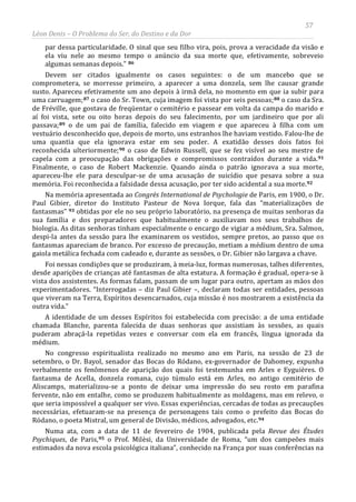 57
Léon Denis – O Problema do Ser, do Destino e da Dor
par dessa particularidade. O sinal que seu filho vira, pois, prova a veracidade da visão e
ela viu nele ao mesmo tempo o anúncio da sua morte que, efetivamente, sobreveio
algumas semanas depois.” 86
Devem ser citados igualmente os casos seguintes: o de um mancebo que se
comprometera, se morresse primeiro, a aparecer a uma donzela, sem lhe causar grande
susto. Apareceu efetivamente um ano depois à irmã dela, no momento em que ia subir para
uma carruagem;87 o caso do Sr. Town, cuja imagem foi vista por seis pessoas;88 o caso da Sra.
de Fréville, que gostava de freqüentar o cemitério e passear em volta da campa do marido e
aí foi vista, sete ou oito horas depois do seu falecimento, por um jardineiro que por ali
passava;89 o de um pai de família, falecido em viagem e que apareceu à filha com um
vestuário desconhecido que, depois de morto, uns estranhos lhe haviam vestido. Falou-lhe de
uma quantia que ela ignorava estar em seu poder. A exatidão desses dois fatos foi
reconhecida ulteriormente;90 o caso de Edwin Russell, que se fez visível ao seu mestre de
capela com a preocupação das obrigações e compromissos contraídos durante a vida.91
Finalmente, o caso de Robert Mackenzie. Quando ainda o patrão ignorava a sua morte,
apareceu-lhe ele para desculpar-se de uma acusação de suicídio que pesava sobre a sua
memória. Foi reconhecida a falsidade dessa acusação, por ter sido acidental a sua morte.92
Na memória apresentada ao Congrès International de Psychologie de Paris, em 1900, o Dr.
Paul Gibier, diretor do Instituto Pasteur de Nova Iorque, fala das “materializações de
fantasmas” 93 obtidas por ele no seu próprio laboratório, na presença de muitas senhoras da
sua família e dos preparadores que habitualmente o auxiliavam nos seus trabalhos de
biologia. As ditas senhoras tinham especialmente o encargo de vigiar a médium, Sra. Salmon,
despi-la antes da sessão para lhe examinarem os vestidos, sempre pretos, ao passo que os
fantasmas apareciam de branco. Por excesso de precaução, metiam a médium dentro de uma
gaiola metálica fechada com cadeado e, durante as sessões, o Dr. Gibier não largava a chave.
Foi nessas condições que se produziram, à meia-luz, formas numerosas, talhes diferentes,
desde aparições de crianças até fantasmas de alta estatura. A formação é gradual, opera-se à
vista dos assistentes. As formas falam, passam de um lugar para outro, apertam as mãos dos
experimentadores. “Interrogadas – diz Paul Gibier –, declaram todas ser entidades, pessoas
que viveram na Terra, Espíritos desencarnados, cuja missão é nos mostrarem a existência da
outra vida.”
A identidade de um desses Espíritos foi estabelecida com precisão: a de uma entidade
chamada Blanche, parenta falecida de duas senhoras que assistiam às sessões, as quais
puderam abraçá-la repetidas vezes e conversar com ela em francês, língua ignorada da
médium.
No congresso espiritualista realizado no mesmo ano em Paris, na sessão de 23 de
setembro, o Dr. Bayol, senador das Bocas do Ródano, ex-governador de Dahomey, expunha
verbalmente os fenômenos de aparição dos quais foi testemunha em Arles e Eyguières. O
fantasma de Acella, donzela romana, cujo túmulo está em Arles, no antigo cemitério de
Aliscamps, materializou-se a ponto de deixar uma impressão do seu rosto em parafina
fervente, não em entalhe, como se produzem habitualmente as moldagens, mas em relevo, o
que seria impossível a qualquer ser vivo. Essas experiências, cercadas de todas as precauções
necessárias, efetuaram-se na presença de personagens tais como o prefeito das Bocas do
Ródano, o poeta Mistral, um general de Divisão, médicos, advogados, etc.94
Numa ata, com a data de 11 de fevereiro de 1904, publicada pela Revue des Études
Psychiques, de Paris,95 o Prof. Milèsi, da Universidade de Roma, “um dos campeões mais
estimados da nova escola psicológica italiana”, conhecido na França por suas conferências na
 