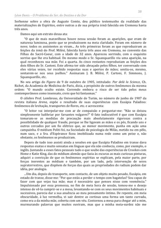 58
Léon Denis – O Problema do Ser, do Destino e da Dor
Sorbonne sobre a obra de Auguste Comte, deu público testemunho da realidade das
materializações de Espíritos, entre outras a de sua própria irmã falecida em Cremona havia
três anos.
Damos aqui um extrato dessa ata:
“O que de mais maravilhoso houve nessa sessão foram as aparições, que eram de
natureza luminosa, posto que se produzissem na meia claridade. Foram em número de
nove; todos os assistentes as viram... As três primeiras foram as que reproduziram as
feições da irmã do Prof. Milèsi, falecida havia três anos em Cremona, no convento das
Filhas do Sacré-Coeur, com a idade de 32 anos. Apareceu sorrindo, com o esquisito
sorriso que lhe era habitual. Do mesmo modo o Sr. Squanquarillo viu uma aparição, na
qual reconheceu sua mãe. Foi a quarta. As cinco restantes reproduziam as feições dos
dois filhos do Sr. Castoni. Este afirma ter sido abraçado pelos filhos. ter conversado com
eles várias vezes, ter recebido respostas suas e apertos de mãos; sentiu-os, mesmo,
sentarem-se nos seus joelhos.” Assinaram J. B. Milèsi, P. Cartoni, F. Simmons, J.
Squanquarillo, etc.
No seu artigo do Figaro de 9 de outubro de 1905, intitulado: Par delà la Science, Ch.
Richet, da Academia de Medicina de Paris, dizia, a propósito de outros fenômenos da mesma
ordem: “O mundo oculto existe. Correndo embora o risco de ser tido pelos meus
contemporâneos como insensato, creio que há fantasmas.”
O célebre Prof. Lombroso, da Universidade de Turim, no número de junho de 1907 da
revista italiana Arena, expõe o resultado de suas experiências com Eusápia Paladino:
fenômenos de levitação, transportes de flores, etc. e acrescenta:
“O leitor vai interpelar-me com ar de compaixão e perguntar-me: “Não se deixou
simplesmente ludibriar por farsantes vulgares?” O fato indiscutível é que com Eusápia
tomaram-se as medidas de precaução mais absolutamente rigorosas contra a
possibilidade de qualquer fraude, porque se lhe ligavam as mãos e os pés, ficando uns e
outros cercados por um fio elétrico que, ao menor movimento, punha em ação uma
campainha. O médium Politi foi, na Sociedade de psicologia de Milão, metido nu em pêlo,
num saco, e a Sra. d’Espérance ficou imobilizada numa rede como um peixe e, não
obstante, os fenômenos se produziram.
Depois de tudo isso assisti ainda a sessões em que Eusápia Paladino em transe dava
respostas exatas e muito sensatas em línguas que ela não conhecia, como, por exemplo, o
inglês. Juntando a esses fatos pessoais tudo o que soube das experiências de Crookes com
Home e Katie King, das do médium alemão que fazia às escuras as mais curiosas pinturas,
adquiri a convicção de que os fenômenos espíritas se explicam, pela maior parte, por
forças inerentes ao médium e também, por um lado, pela intervenção de seres
supraterrestres, que dispõem de forças das quais as propriedades do radium podem dar
idéia, por analogia.
...Um dia, depois do transporte, sem contacto, de um objeto muito pesado, Eusápia, em
estado de transe, disse-me: “Por que estás a perder o tempo com bagatelas? Sou capaz de
fazer com que vejas tua mãe; mas é necessário que penses nisso com veemência.”
Impulsionado por essa promessa, no fim de meia hora de sessão, tomou-me o desejo
intenso de vê-la cumprir-se e a mesa, levantando-se com os seus movimentos habituais e
sucessivos, parecia dar a sua anuência ao meu pensamento íntimo. De repente, em meia
obscuridade, à luz vermelha, vi sair dentre as cortinas uma forma um tanto curvada,
como era a da minha mãe, coberta com um véu. Contornou a mesa para chegar até a mim,
murmurando palavras que muitos ouviram, mas que a minha meia-surdez não me
 