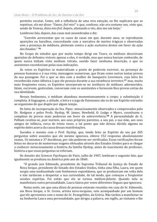 59
Léon Denis – O Problema do Ser, do Destino e da Dor
permitiu escutar. Como, sob a influência de uma viva emoção, eu lhe suplicava que as
repetisse, ela me disse: “Cœsar, fiol mio!” o que, confesso, não era costume seu, visto que,
sendo de Veneza, dizia mio fiol; depois, afastando o véu, deu-me um beijo.”
Lombroso fala, depois, das casas mal-assombradas e diz:
“Convém acrescentar que os casos de casas em que, durante anos, se reproduzem
aparições ou barulhos, concordando com a narrativa de mortes trágicas e observadas
sem a presença de médiuns, pleiteiam contra a ação exclusiva destes em favor da ação
dos finados.” 96
No Grupo de estudos que por muito tempo dirigi em Tours, os médiuns descreviam
aparições de defuntos visíveis apenas a eles, é verdade, mas que nunca haviam conhecido, de
quem nunca tinham visto nenhum retrato, ouvido fazer nenhuma descrição, e que os
assistentes reconheciam pelas suas indicações.
Às vezes os Espíritos se materializam a ponto de poderem escrever, na presença de
pessoas humanas e à sua vista, mensagens numerosas, que ficam como outras tantas provas
da sua passagem. Foi o que se deu com a mulher do banqueiro Livermore, cuja letra foi
reconhecida como idêntica à que ele possuía durante a sua existência terrestre;97 mas, muito
mais freqüentes vezes, os Espíritos incorporam-se no invólucro de médiuns adormecidos,
falam, escrevem, gesticulam, conversam com os assistentes e fornecem-lhes provas certas da
sua identidade.
Nesses fenômenos, o médium abandona momentaneamente o corpo; a substituição é
completa. A linguagem, a atitude, a letra e o jogo de fisionomia são os de um Espírito estranho
ao organismo de que dispõe por algum tempo.
Os fatos de incorporação da Sra. Piper, minuciosamente observados e comprovados pelo
Dr. Hodgson e pelos Profs. Hyslop, W. James, Newbold, O. Lodge e Myers, constituem o
complexo de provas mais poderoso em favor da sobrevivência.98
Numa noite, em que uma dúzia de pessoas estavam reunidas em casa do Sr. Edmonds,
em Nova Iorque, o Sr. Green, artista nova-iorquino, veio acompanhado por um homem
que ele apresentou com o nome do Sr. Evangelides, da Grécia. Não tardou a manifestar-se
na Senhorita Laura uma personalidade, que dirigiu a palavra, em inglês, ao visitante e lhe
A personalidade de G.
Pelham revelou-se, post mortem, aos seus próprios parentes, a seu pai, a sua mãe, aos seus
amigos de infância, cerca de trinta vezes, a tal ponto que não deixou dúvida alguma no
espírito deles acerca da causa dessas manifestações.
Sucedeu o mesmo com o Prof. Hyslop, que, tendo feito ao Espírito do seu pai 205
perguntas sobre assuntos que ele mesmo ignorava, obteve 152 respostas absolutamente
exatas, 16 inexatas e 37 duvidosas, por não poderem ser verificadas. Essas verificações foram
feitas no decurso de numerosas viagens efetuadas através dos Estados Unidos para se chegar
a conhecer minuciosamente a história da família Hyslop, antes do nascimento do professor,
história a que essas perguntas se referiam.
Os Annales des Sciences Psychiques de Paris, julho de 1907, lembram o seguinte fato, que
igualmente se produziu na América pelo ano de 1860:
“O grande juiz Edmonds, presidente do Supremo Tribunal de Justiça do Estado de
Nova Iorque, presidente do Senado dos Estados Unidos, tinha uma filha, Laura, em quem
surgiu uma mediunidade com fenômenos espontâneos, que se produziram em volta dela
e não tardaram a despertar a sua curiosidade, de tal modo, que começou a freqüentar
sessões espíritas. Foi então que ela se tornou médium-falante. Quando nela se
manifestava outra personalidade, Laura falava por vezes diferentes línguas que ignorava.
 