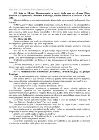 6
Léon Denis – O Problema do Ser, do Destino e da Dor
(85) Nota da Editora: Figuradamente, a morte. Cada uma das deusas (Cloto,
Láquesis e Átropos) que, consoante a mitologia, fiavam, dobravam e cortavam o fio da
vida.
Não seria útil inserir, nos textos destinados à juventude, o que se poderia chamar de Hino
à Morte.
“Ó Morte, escreve Léon Denis (86), ó majestade serena, tu de quem se faz um espantalho,
não és para o pensador senão um instante de repouso, a transição entre dois atos do destino,
enquanto um termina e outro se prepara. Quando minha pobre alma, errante de tantos séculos
pelos mundos, após tantas lutas, vicissitudes e decepções, após tantas ilusões extintas e
esperanças adiadas, for repousar de novo em teu seio, é com alegria que ela saudará o
despontar da vida fluídica.
(86) Idem, pág. 157.
É com entusiasmo que se elevará, do meio da poeira terrestre, aos espaços insondáveis,
na direção dos que ela amou aqui e que a aguardam.
Para a maior parte dos homens, a morte continua o grande mistério, o sombrio problema
que não se ousa enfrentar.
Para nós, ela é a hora abençoada em que o corpo fatigado retorna à grande Natureza para
permitir a Psique, sua prisioneira, uma livre passagem rumo à Pátria Eterna.
Essa Pátria é a imensidão radiosa, semeada de sóis e de esferas. Perto deles como nossa
pobre Terra pareceria mesquinha. O Infinito a envolve por todos os lados.
O Infinito na extensão e no tempo é o que nos aguarda, quer para a alma, quer para o
Universo.”
Sabendo, exatamente, o que é a morte, Léon Denis se posiciona contra o cerimonial
lúgubre que tanto contribui para difundir entre os homens o terror do fim.
Tendo sabido conhecer a morte, o espírita não saberia temé-la porque: (87)
(87) “O Problema do Ser e do Destino”, Léon Denis, 14° milheiro, pág. 160. (Edição
francesa)
“Ela é para ele a entrada numa forma de vida mais rica de impressões e de sensações.
Não ficamos privados das riquezas espirituais, porém, enriquecidos de novos recursos,
tanto mais extensos e mais variados como jamais a alma estaria preparada para usufruí-los.
A morte não nos priva sequer das coisas deste mundo.
Continuaremos a ver os que amamos e deixamos na Terra.
Do seio dos espaços, seguiremos o progresso de nosso planeta, veremos as
transformações operadas em sua superfície, assistiremos às novas descobertas, ao
desenvolvimento social, político e religioso das nações. E, até à hora de novo retorno à carne,
participaremos, fluidicamente, ajudando, com nossa influência, na medida de nossas forças e de
nosso progresso, aos que trabalham em proveito de todos.”
Léon Denis faz um bem interessante estudo sobre o sono, no capítulo V, intitulado “A
Alma e os Diferentes Estados do Sono”. Para ele, o sono é:
“Simplesmente a saída, o desprendimento da alma fora do corpo. Diz-se: o sono é irmão
da morte. Essas palavras exprimem uma profunda verdade”.
Seqüestrada na carne, no estado de vigília a alma recobra no sono sua liberdade relativa e
temporária, ao mesmo tempo em que seus poderes ocultos.
A morte será sua liberação completa e definitiva.”
O terceiro capítulo de “O Problema do Ser e do Destino” é muito importante; ele é
consagrado ao estudo dos poderes da alma.
Léon Denis demonstra que possuímos nosso livre-arbítrIo, o que permite aos homens
transformar seu caráter e disciplinar seus pensamentos.
 