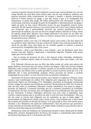 60
Léon Denis – O Problema do Ser, do Destino e da Dor
comunicou grande número de fatos tendentes a provar que a personalidade era a de um
amigo falecido em casa dele, havia muitos anos, mas de cuja existência nenhuma das
pessoas presentes tinha conhecimento. De tempos a tempos a donzela pronunciava
palavras e frases inteiras em grego, o que deu ensejo a que o Sr. Evangelides lhe
perguntasse se podia falar grego. Ele falava efetivamente com dificuldade o inglês. A
conversação continuou em grego da parte de Evangelides e alternativamente em grego e
inglês da parte da Srta. Laura. Momentos houve em que Evangelides parecia muito
comovido. No dia seguinte renovou a sua conversação com a Srta. Laura, depois explicou
aos assistentes que a personalidade invisível, que parecia manifestar-se com a
intervenção da médium, era a de um dos seus amigos íntimos, falecido na Grécia, irmão
do patriota grego Marc Bótzaris. Esse amigo informava-o da morte de um filho seu,
também de nome Evangelides, que ficara na Grécia e passava bem no momento em que
seu pai partira para a América.
Evangelides voltou a ter com o Sr. Edmonds várias vezes ainda e, dez dias depois da
sua primeira visita, informou-o de que acabava de receber uma carta participando-lhe a
morte de seu filho. Essa carta devia vir em caminho quando se realizou a primeira
conversa do Sr. Evangelides com a Srta. Laura.
“Estimaria – disse o juiz Edmonds a esse respeito – que me dissessem como devo
encarar esse fato. Negá-lo é impossível; é demasiado flagrante. Também então podia
negar que o Sol nos alumia.”
Isso se passou na presença de oito a dez pessoas, todas instruídas, inteligentes,
discretas e também capazes todas de fazerem a distinção entre uma ilusão e um fato
real.” 99
O Sr. Edmonds informa-nos que sua filha não tinha ouvido até então uma palavra em
grego moderno. Acrescenta que em outras ocasiões ela chegou a falar mais de treze línguas
diferentes, entre as quais o polonês e o indiano, quando, no seu estado normal, apenas sabia
inglês e francês, este último como se pode aprender na escola. É preciso notar que o Sr. J. W.
Edmonds não é uma personalidade qualquer. Nunca puseram em dúvida a perfeita
integridade do seu caráter e as suas obras provam sua luminosa inteligência.
Fenômenos da mesma ordem foram muitas vezes obtidos na Inglaterra. Citemos, nesse
número, uma manifestação do célebre Prof. Sidgwick pelo organismo da Sra. Thompson,
adormecida. Figura nos Proceedings. O Sr. Piddington, secretário da Sociedade, testemunha
do fato, redigiu um relatório que foi lido em sessão de 7 de dezembro de 1903. Fez circular de
mão em mão, entre os assistentes, diferentes escritos automáticos, nos quais os amigos e
parentes de Sidgwick, o eminente psicólogo que foi o primeiro presidente da Sociedade,
reconheceram sua letra. Ao menos uma vez Sidgwick ter-se-ia esforçado por falar pela boca
da Sra. Thompson. O Senhor Piddington descreveu essa cena como a experiência mais
realista e impressionante que se encontra em todo o curso das suas investigações. “Não era,
diz ele, como se tivesse sido Sidgwick; era ele realmente, ao que se podia julgar.” A
personalidade de Sidgwick fez alusão, entre outras coisas, a um incidente que se dera numa
das reuniões do Conselho de direção da Society, “e do qual, pode-se dizer com certeza quase
absoluta, a Sra. Thompson não podia ter conhecimento”. Uma das pessoas que assistiam à
sessão, membro do Conselho de direção, o Sr. Arthur Smith, levantou-se para declarar que se
lembrava muito bem daquela circunstância.100
Relataremos ainda um fenômeno de comunicação durante o sono, obtido pelo Sr. Chedo
Mijatovitch, ministro plenipotenciário da Sérvia, em Londres, e reproduzido pelos Annales
des Sciences Psychiques, de 1º e 16 de janeiro de 1910.
 