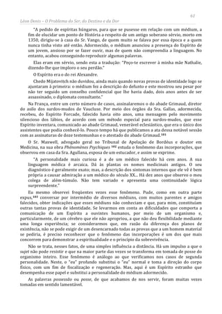 61
Léon Denis – O Problema do Ser, do Destino e da Dor
“A pedido de espíritas húngaros, para que se pusesse em relação com um médium, a
fim de elucidar um ponto de História a respeito de um antigo soberano sérvio, morto em
1350, dirigiu-se à casa do Sr. Vango, de quem muito se falava por essa época e a quem
nunca tinha visto até então. Adormecido, o médium anunciou a presença do Espírito de
um jovem, ansioso por se fazer ouvir, mas de quem não compreendia a linguagem. No
entanto, acabou conseguindo reproduzir algumas palavras.
Elas eram em sérvio, sendo esta a tradução: “Peço-te escrever à minha mãe Nathalie,
dizendo-lhe que imploro o seu perdão.”
O Espírito era o do rei Alexandre.
Chedo Mijatovitch não duvidou, ainda mais quando novas provas de identidade logo se
ajuntaram à primeira: o médium fez a descrição do defunto e este mostrou seu pesar por
não ter seguido um conselho confidencial que lhe havia dado, dois anos antes de ser
assassinado, o diplomata consultante.”
Na França, entre um certo número de casos, assinalaremos o do abade Grimaud, diretor
do asilo dos surdos-mudos de Vaucluse. Por meio dos órgãos da Sra. Gallas, adormecida,
recebeu, do Espírito Forcade, falecido havia oito anos, uma mensagem pelo movimento
silencioso dos lábios, de acordo com um método especial para surdos-mudos, que esse
Espírito inventara, comunicado ao abade Grimaud, venerável eclesiástico, que era o único dos
assistentes que podia conhecê-lo. Pouco tempo há que publicamos a ata dessa notável sessão
com as assinaturas de doze testemunhas e o atestado do abade Grimaud.101
O Sr. Maxwell, advogado geral no Tribunal de Apelação de Bordéus e doutor em
Medicina, na sua obra Phénomènes Psychiques 102 estuda o fenômeno das incorporações, que
observou em casa da Sra. Agullana, esposa de um estucador, e assim se exprime.
“A personalidade mais curiosa é a de um médico falecido há cem anos. A sua
linguagem médica é arcaica. Dá às plantas os nomes medicinais antigos. O seu
diagnóstico é geralmente exato; mas, a descrição dos sintomas internos que ele vê é bem
própria a causar admiração a um médico do século XX... Há dez anos que observo o meu
colega de além-túmulo. Não tem variado e apresenta uma continuidade lógica
surpreendente.”
Eu mesmo observei freqüentes vezes esse fenômeno. Pude, como em outra parte
expus,103 conversar por intermédio de diversos médiuns, com muitos parentes e amigos
falecidos, obter indicações que esses médiuns não conheciam e que, para mim, constituíam
outras tantas provas de identidade. Se levarmos em conta as dificuldades que comporta a
comunicação de um Espírito a ouvintes humanos, por meio de um organismo e,
particularmente, de um cérebro que ele não apropriou, a que não deu flexibilidade mediante
uma longa experiência; se considerarmos que, em razão da diferença dos planos de
existência, não se pode exigir de um desencarnado todas as provas que a um homem material
se pediria, é preciso reconhecer que o fenômeno das incorporações é um dos que mais
concorrem para demonstrar a espiritualidade e o princípio da sobrevivência.
Não se trata, nesses fatos, de uma simples influência a distância. Há um impulso a que o
sujet não pode resistir e que na maior parte das vezes se transforma em tomada de posse do
organismo inteiro. Esse fenômeno é análogo ao que verificamos nos casos de segunda
personalidade. Neste, o “eu” profundo substitui o “eu” normal e toma a direção do corpo
físico, com um fim de fiscalização e regeneração. Mas, aqui é um Espírito estranho que
desempenha esse papel e substitui a personalidade do médium adormecido.
As palavras possessão ou posse, de que acabamos de nos servir, foram muitas vezes
tomadas em sentido lamentável.
 