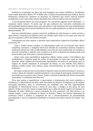 62
Léon Denis – O Problema do Ser, do Destino e da Dor
Atribuía-se no passado aos fatos que elas designam um caráter diabólico e terrificante,
como muito bem disse Myers:104 “O diabo não é criatura desconhecida pela Ciência. Nesses
fenômenos achamo-nos somente na presença de Espíritos que foram outrora homens
semelhantes a nós e que estão sempre animados dos mesmos motivos que nos inspiram.”
A esse propósito Myers faz uma pergunta: “É a possessão algumas vezes absoluta?”... e
responde nestes termos: “A teoria que diz que nenhuma das correntes conhecidas da
personalidade humana esgota toda a sua consciência e que nenhuma das suas manifestações
conhecidas exprime toda a potencialidade do seu ser, pode igualmente se aplicar aos homens
desencarnados.” 105
Com isso abordaríamos o ponto central do problema da vida humana, a mola secreta, a
ação íntima e misteriosa do Espírito sobre um cérebro, quer sobre o seu, quer, nos casos de
que nos ocupamos, sobre um cérebro estranho.
Considerada sob esse aspecto, a questão toma importância capital em Psicologia. Myers
acrescenta:106
“Com o auxilio desses estudos, as comunicações cada vez se tornarão mais fáceis,
completas, coerentes, e atingirão nível mais elevado de consciência unitária. Grandes e
numerosas devem ter sido as dificuldades; mas nem de outro modo pode ser quando se
trata de reconciliar o espírito com a matéria e de abrir ao homem, do planeta onde está
encarcerado, uma fresta para o mundo espiritual...
Assim como, pela clarividência migratória (Myers chama assim à clarividência dos
sonâmbulos), o Espírito muda de centro de percepção, no meio das cenas do mundo
material, assim também há transmissões espontâneas do centro de percepção para as
regiões do mundo espiritual. A concepção do êxtase, no seu sentido mais literal e
sublime, resulta assim, sem esforço, quase insensivelmente, de uma série de provas
modernas.
Em todas as épocas tem-se concebido o Espírito como suscetível de deixar o corpo ou,
se não o deixa, de estender consideravelmente o seu campo de percepção, fazendo nascer
um estado que se parece com o êxtase. Todas as formas conhecidas de êxtase concordam
neste ponto e se baseiam num fato real.”
Vê-se que, graças a experiências, a observações, a testemunhos mil vezes repetidos, a
existência e a sobrevivência da alma saem doravante do domínio da hipótese ou da simples
concepção metafísica, para se converterem em realidade viva, em fato rigorosamente
averiguado. O sobrenatural tocou o termo de seus dias; o milagre já não passa de uma
palavra. Todos os terrores, todas as superstições que a idéia da morte sugeria aos homens se
desfazem em fumo. Dilata-se a nossa concepção da vida universal e da obra divina e, ao
mesmo tempo, a nossa confiança no futuro se fortifica. Vemos nas formas alternadas da
existência carnal e fluídica o progresso do ser, o desenvolvimento da personalidade
prosseguindo e uma Lei Suprema presidindo à evolução das almas através do tempo e do
espaço.
 