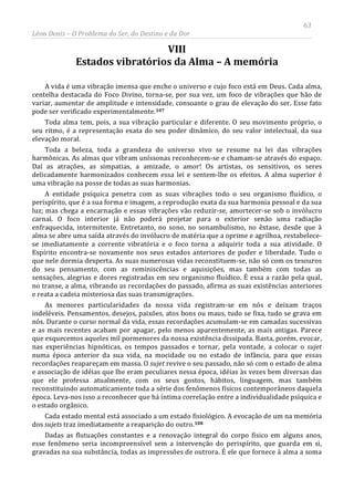 63
Léon Denis – O Problema do Ser, do Destino e da Dor
VIII
Estados vibratórios da Alma – A memória
A vida é uma vibração imensa que enche o universo e cujo foco está em Deus. Cada alma,
centelha destacada do Foco Divino, torna-se, por sua vez, um foco de vibrações que hão de
variar, aumentar de amplitude e intensidade, consoante o grau de elevação do ser. Esse fato
pode ser verificado experimentalmente.107
Toda alma tem, pois, a sua vibração particular e diferente. O seu movimento próprio, o
seu ritmo, é a representação exata do seu poder dinâmico, do seu valor intelectual, da sua
elevação moral.
Toda a beleza, toda a grandeza do universo vivo se resume na lei das vibrações
harmônicas. As almas que vibram uníssonas reconhecem-se e chamam-se através do espaço.
Daí as atrações, as simpatias, a amizade, o amor! Os artistas, os sensitivos, os seres
delicadamente harmonizados conhecem essa lei e sentem-lhe os efeitos. A alma superior é
uma vibração na posse de todas as suas harmonias.
A entidade psíquica penetra com as suas vibrações todo o seu organismo fluídico, o
perispírito, que é a sua forma e imagem, a reprodução exata da sua harmonia pessoal e da sua
luz; mas chega a encarnação e essas vibrações vão reduzir-se, amortecer-se sob o invólucro
carnal. O foco interior já não poderá projetar para o exterior senão uma radiação
enfraquecida, intermitente. Entretanto, no sono, no sonambulismo, no êxtase, desde que à
alma se abre uma saída através do invólucro de matéria que a oprime e agrilhoa, restabelece-
se imediatamente a corrente vibratória e o foco torna a adquirir toda a sua atividade. O
Espírito encontra-se novamente nos seus estados anteriores de poder e liberdade. Tudo o
que nele dormia desperta. As suas numerosas vidas reconstituem-se, não só com os tesouros
do seu pensamento, com as reminiscências e aquisições, mas também com todas as
sensações, alegrias e dores registradas em seu organismo fluídico. É essa a razão pela qual,
no transe, a alma, vibrando as recordações do passado, afirma as suas existências anteriores
e reata a cadeia misteriosa das suas transmigrações.
As menores particularidades da nossa vida registram-se em nós e deixam traços
indeléveis. Pensamentos, desejos, paixões, atos bons ou maus, tudo se fixa, tudo se grava em
nós. Durante o curso normal da vida, essas recordações acumulam-se em camadas sucessivas
e as mais recentes acabam por apagar, pelo menos aparentemente, as mais antigas. Parece
que esquecemos aqueles mil pormenores da nossa existência dissipada. Basta, porém, evocar,
nas experiências hipnóticas, os tempos passados e tornar, pela vontade, a colocar o sujet
numa época anterior da sua vida, na mocidade ou no estado de infância, para que essas
recordações reapareçam em massa. O sujet revive o seu passado, não só com o estado de alma
e associação de idéias que lhe eram peculiares nessa época, idéias às vezes bem diversas das
que ele professa atualmente, com os seus gostos, hábitos, linguagem, mas também
reconstituindo automaticamente toda a série dos fenômenos físicos contemporâneos daquela
época. Leva-nos isso a reconhecer que há íntima correlação entre a individualidade psíquica e
o estado orgânico.
Cada estado mental está associado a um estado fisiológico. A evocação de um na memória
dos sujets traz imediatamente a reaparição do outro.108
Dadas as flutuações constantes e a renovação integral do corpo físico em alguns anos,
esse fenômeno seria incompreensível sem a intervenção do perispírito, que guarda em si,
gravadas na sua substância, todas as impressões de outrora. É ele que fornece à alma a soma
 